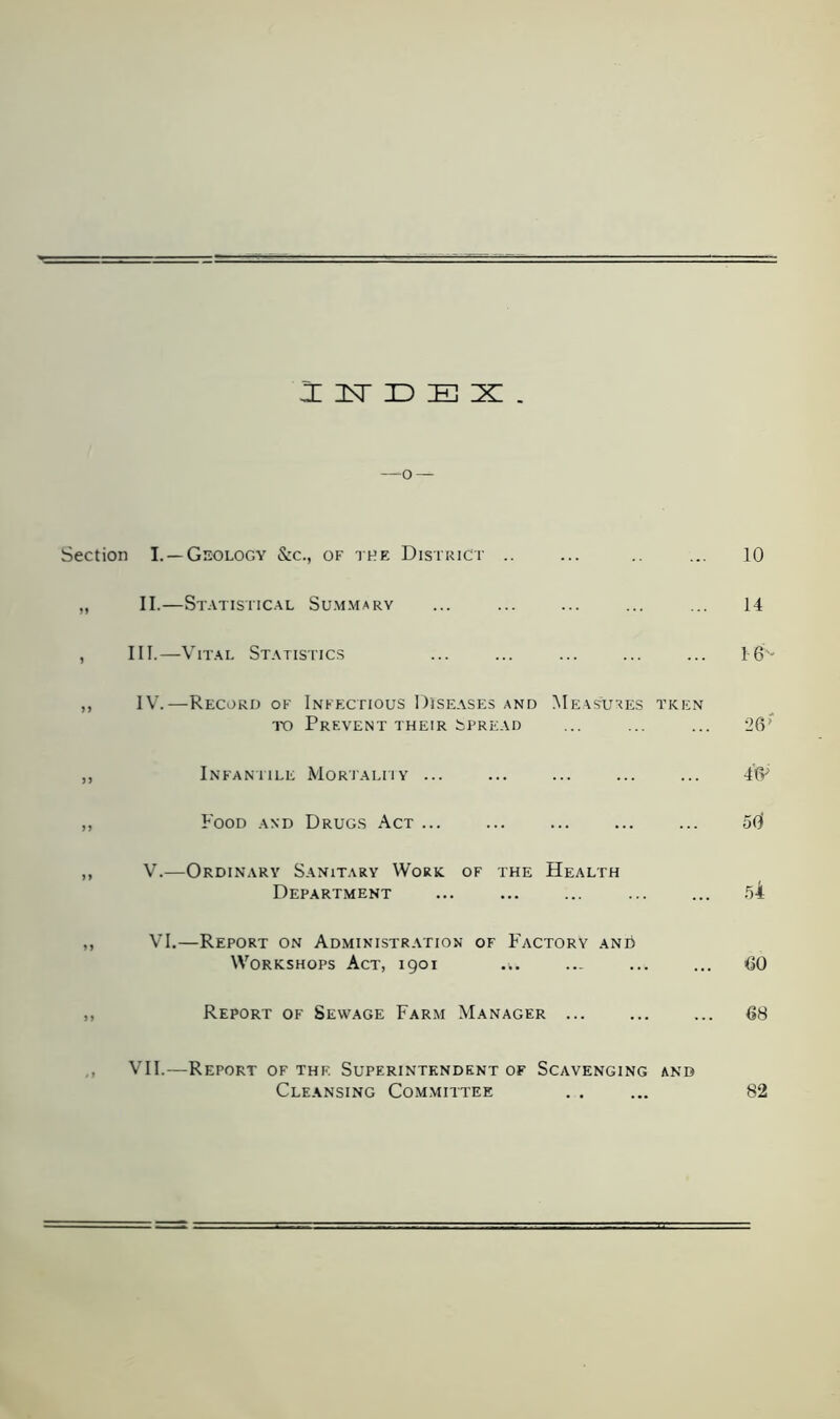 JilsTDEX. —-o — Section I. —Geology &c., of the District .. ... .. ... 10 „ II.—Statistical Summary ... ... ... ... ... 14 , III.—Vital Statistics ... ... ... ... ... 16s- ,, IV.—Record of Infectious Diseases and Measures tken to Prevent their Spread ... ... ... 26’ ,, Infantile Mortality ... ... ... ... ... 4(V ,, Food and Drugs Act ... ... ... 50 ,, V.—Ordinary Sanitary Work, of the Health Department ... ... ... 54 ,, VI.—Report on Administration of Factory and Workshops Act, 1901 ... ... ... ... 60 ,, Report of Sewage Farm Manager 68 VII.—Report of the Superintendent of Scavenging and Cleansing Committee . . ... 82