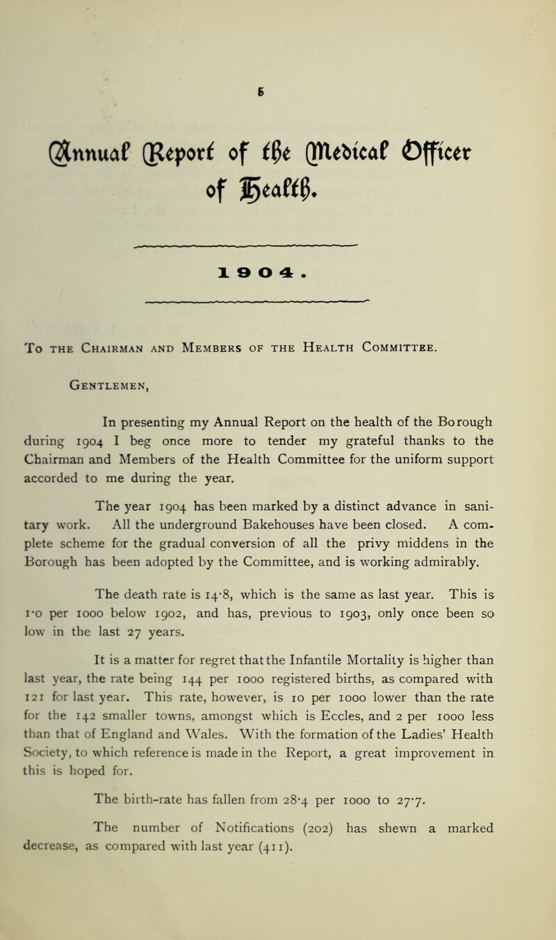 Qtnnuaf (Report of file QTlebtcaP Officer of 'jfytaMf). 19 0 4. To the Chairman and Members of the Health Committee. Gentlemen, In presenting my Annual Report on the health of the Borough during 1904 I beg once more to tender my grateful thanks to the Chairman and Members of the Health Committee for the uniform support accorded to me during the year. The year 1904 has been marked by a distinct advance in sani- tary work. All the underground Bakehouses have been closed. A com. plete scheme for the gradual conversion of all the privy middens in the Borough has been adopted by the Committee, and is working admirably. The death rate is 14-8, which is the same as last year. This is i’o per 1000 below 1902, and has, previous to 1903, only once been so low in the last 27 years. It is a matter for regret that the Infantile Mortality is higher than last year, the rate being 144 per 1000 registered births, as compared with 121 for last year. This rate, however, is 10 per 1000 lower than the rate for the 142 smaller towns, amongst which is Eccles, and 2 per 1000 less than that of England and Wales. With the formation of the Ladies’ Health Society, to which reference is made in the Report, a great improvement in this is hoped for. The birth-rate has fallen from 28^4 per 1000 to 2y7. The number of Notifications (202) has shewn a marked decrease, as compared with last year (411).