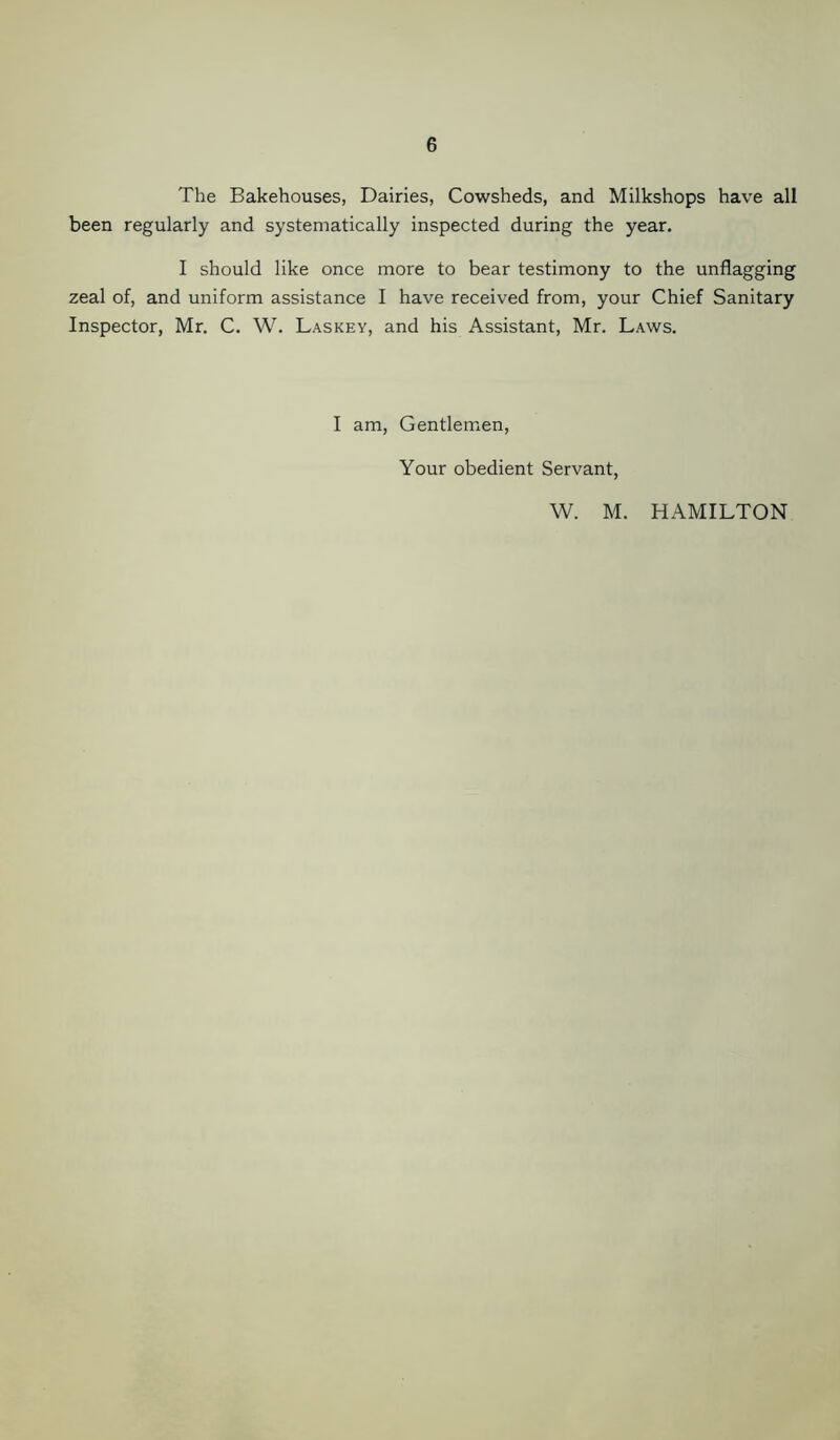 The Bakehouses, Dairies, Cowsheds, and Milkshops have all been regularly and systematically inspected during the year. I should like once more to bear testimony to the unflagging zeal of, and uniform assistance I have received from, your Chief Sanitary Inspector, Mr. C. W. Laskey, and his Assistant, Mr. Laws. I am, Gentlemen, Your obedient Servant, W. M. HAMILTON