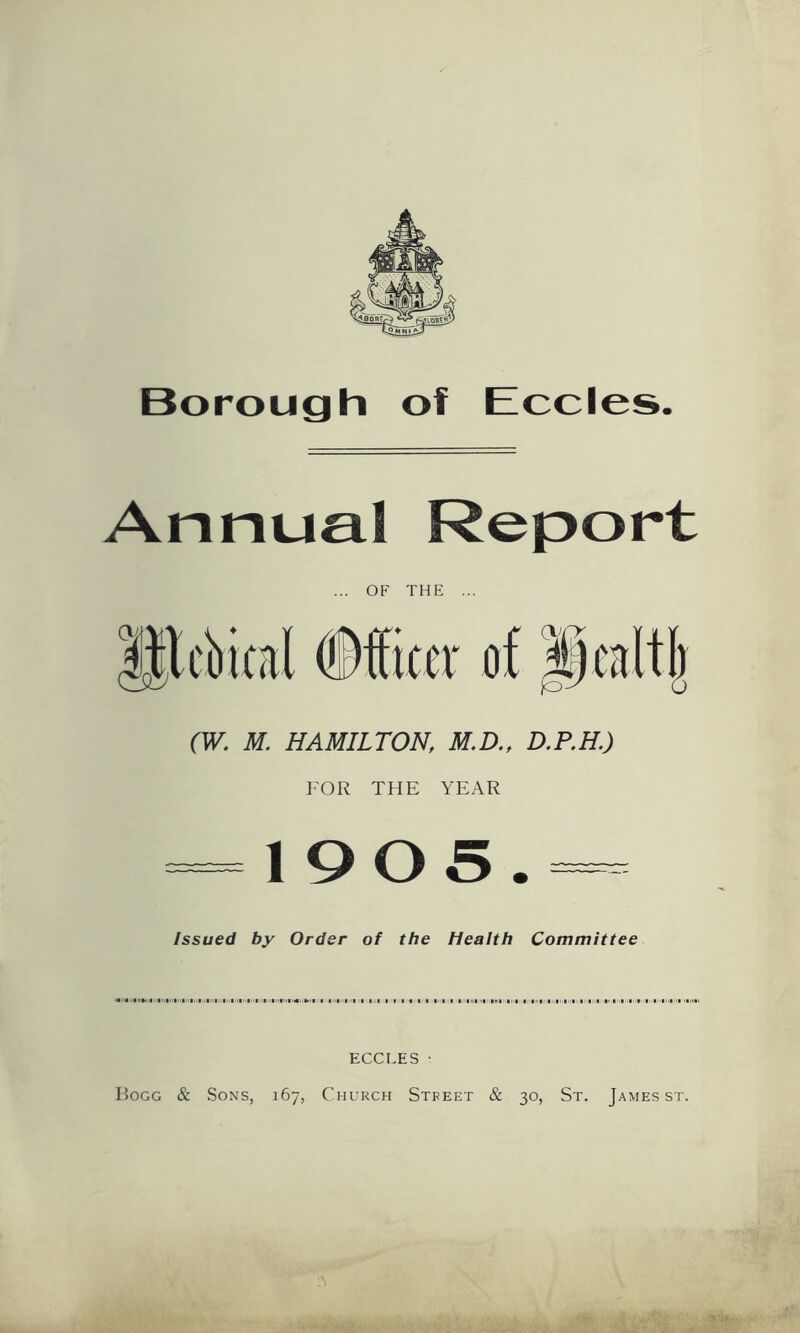 Borough of Eccles Annual Report OF THE (Officer (W. M. HAMILTON, M.D., D.P.H.) FOR THE YEAR -1905.- Issued by Order of the Health Committee ECCLES ■ Bogg & Sons, 167, Church Street & 30, St. James st.