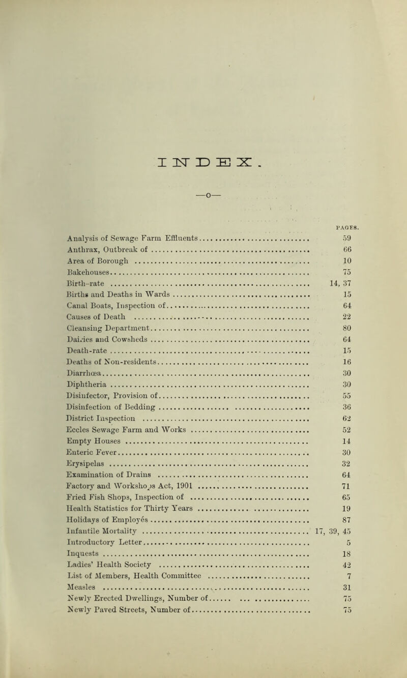 x isr D E z . —o— PAGES. Analysis of Sewage Farm Effluents 59 Anthrax, Outbreak of 66 Area of Borough 10 Bakehouses 75 Birth-rate 14, 37 Births anil Deaths in Wards 15 Canal Boats, Inspection of 64 Causes of Death 22 Cleansing Department 80 Dairies and Cowsheds 64 Death-rate 15 Deaths of Non-residents 16 Diarrhoea 30 Diphtheria 30 Disinfector, Provision of 55 Disinfection of Bedding 36 District Inspection 62 Eccles Sewage Farm and Works 52 Empty Houses 14 Enteric Fever 30 Erysipelas 32 Examination of Drains 64 Factory and Workshops Act, 1901 71 Fried Fish Shop3, Inspection of 65 Health Statistics for Thirty Years 19 Holidays of Employes 87 Infantile Mortality 17, 39, 45 Introductory Letter 5 Inquests 18 Ladies’ Health Society 42 List of Members, Health Committee 7 Measles 31 Newly Erected Dwellings, Number of 75 Newly Paved Streets, Number of 75