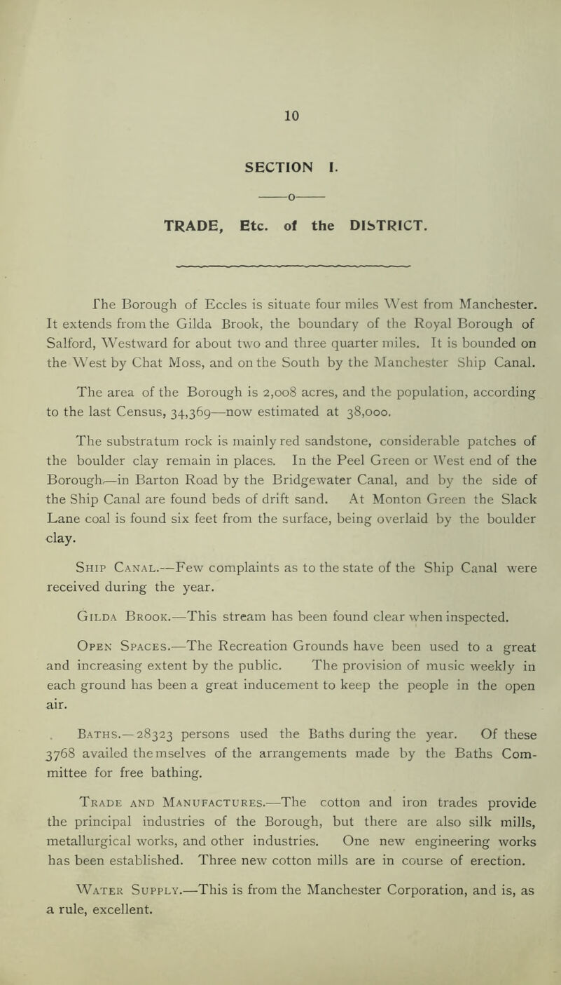SECTION I. o TRADE, Etc. of the DISTRICT. The Borough of Eccles is situate four miles West from Manchester. It extends from the Gilda Brook, the boundary of the Royal Borough of Salford, Westward for about two and three quarter miles. It is bounded on the West by Chat Moss, and on the South by the Manchester Ship Canal. The area of the Borough is 2,008 acres, and the population, according to the last Census, 34,369—now estimated at 38,000. The substratum rock is mainly red sandstone, considerable patches of the boulder clay remain in places. In the Peel Green or West end of the Borough.—in Barton Road by the Bridgewater Canal, and by the side of the Ship Canal are found beds of drift sand. At Monton Green the Slack Lane coal is found six feet from the surface, being overlaid by the boulder clay. Ship Canal.—Few complaints as to the state of the Ship Canal were received during the year. Gilda Brook.—This stream has been found clear when inspected. Open Spaces.—The Recreation Grounds have been used to a great and increasing extent by the public. The provision of music weekly in each ground has been a great inducement to keep the people in the open air. Baths.— 28323 persons used the Baths during the year. Of these 3768 availed themselves of the arrangements made by the Baths Com- mittee for free bathing. Trade and Manufactures.-—The cotton and iron trades provide the principal industries of the Borough, but there are also silk mills, metallurgical works, and other industries. One new engineering works has been established. Three new cotton mills are in course of erection. Water Supply.—This is from the Manchester Corporation, and is, as a rule, excellent.