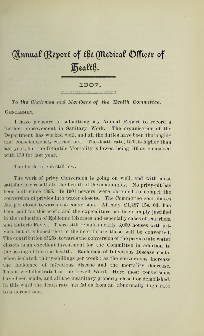 ($nnuaf (Report of t§t Qtlebtcaf ©fftcer of 1907. To the Chairman and Members of the Health Committee. Gentlemen, I have pleasure in submitting my Annual Report to record a further improvement in Sanitary Work. The organisation of the Department lias worked well, and all the duties have been thoroughly and conscientiously carried out. The death rate, 15'0, is higher than last year, but the Infantile Mortality is lower, being 119 as compared with 139 for last year. The birth rate is still low. The work of privy Conversion is going on well, and with most satisfactory results to the health of the community. No privy-pit has been built since 1895. In 1901 powers were obtained to compel the conversion of privies into water closets. The Committee contributes 25s. per closet towards the conversion. Already £1,487 15s. Od. has been paid for this work, and the expenditure has been amply justified in the reduction of Epidemic Diseases and especially cases of Diarrhoea and Enteric Fever. There still remains nearly 3,000 houses with pri- vies, but it is hoped that in the near future these will be converted. The contribution of 25s. towards the conversion of the privies into water closets is an excellent investment for the Committee in addition to the saving of life and health. Each case of Infectious Disease costs, when isolated, thirty-shillings per week; as the conversions increase the incidence of infectious disease and the mortality decrease. This is well illustrated in the Irwell Ward. Here most conversions have been made, and all the insanitary property closed or demolished. In this ward the death rate has fallen from an abnormally high rate to a normal one.