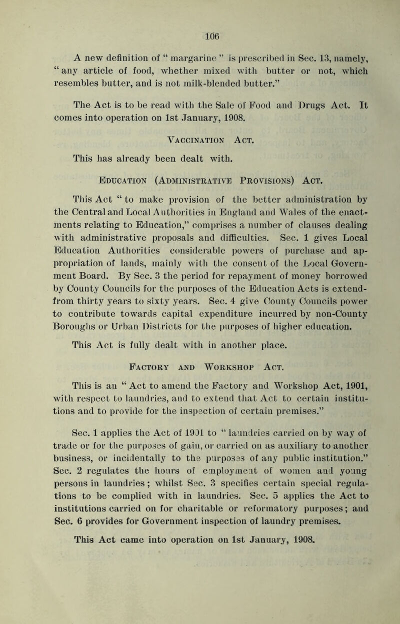 A new definition of “ margarine ” is prescribed in Sec. 13, namely, “ any article of food, whether mixed with butter or not, which resembles butter, and is not milk-blended butter.” The Act is to be read with the Sale of Pood and Drugs Act. It comes into operation on 1st January, 1908. Vaccination Act. This lias already been dealt with. Education (Administrative Provisions) Act. This Act “ to make provision of the better administration by the Central and Local Authorities in England and Wales of the enact- ments relating to Education,” comprises a number of clauses dealing with administrative proposals and difficulties. Sec. 1 gives Local Education Authorities considerable powers of purchase and ap- propriation of lands, mainly with the consent of the Local Govern- ment Board. By Sec. 3 the period for repayment of money borrowed by County Councils for the purposes of the Education Acts is extend- from thirty years to sixty years. Sec. 4 give County Councils power to contribute towards capital expenditure incurred by non-County Boroughs or Urban Districts for the purposes of higher education. This Act is fully dealt with in another place. Factory and Workshop Act. This is an “ Act to amend the Factory and Workshop Act, 1901, with respect to laundries, and to extend that Act to certain institu- tions and to provide for the inspection of certain premises.” Sec. 1 applies the Act of 1901 to “ laundries carried on by way of trade or for the purposes of gain, or carried on as auxiliary to another business, or incidentally to the purposes of any public institution.” Sec. 2 regulates the hours of employment of women and young persons in laundries; whilst Sec. 3 specifies certain special regula- tions to be complied with in laundries. Sec. 5 applies the Act to institutions carried on for charitable or reformatory purposes; and Sec. 6 provides for Government inspection of laundry premises. This Act came into operation on 1st January, 1908.