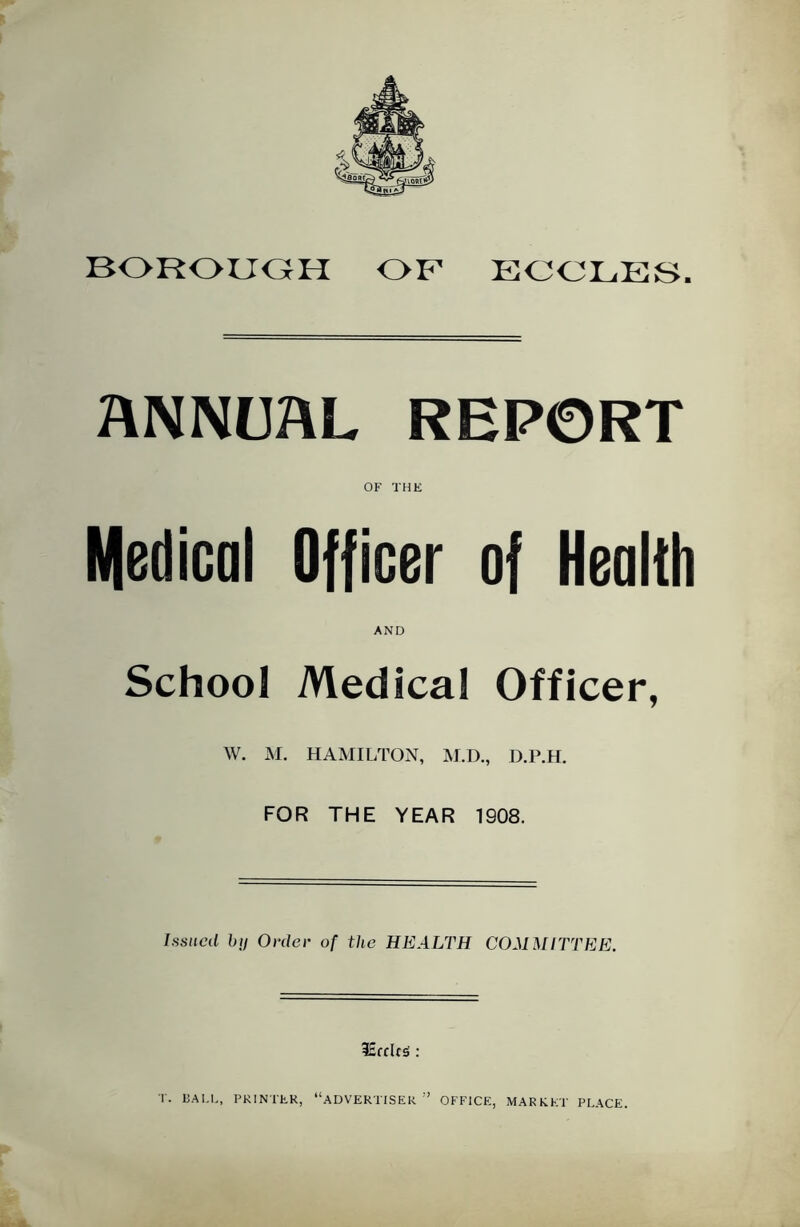 BOROUGH OF ECCLES, HNNUAL REPORT OF THE Medical Officer of Health AND School Medical Officer, W. M. HAMILTON, M.D., D.P.H. FOR THE YEAR 1908. Issued by Order of the HEALTH COMMITTEE. iEcclcs' : T. BALL, PRINTER, “ADVERTISER OFFICE, MARKET PLACE.