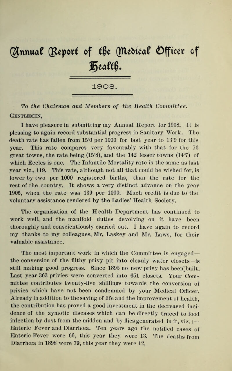 Qtnnuaf (Report of t$t QReOtcaf Officer of 1908. To the Chairman and Members of the Health Committee. Gentlemen, I have pleasure in submitting my Annual Report for 1908. It is pleasing to again record substantial progress in Sanitary Work. The death rate has fallen from 15‘0 per 1000 for last year to 13'9 for this year. This rate compares very favourably with that for the 70 great towns, the rate being (15*8), and the 142 lesser towns (14'7) of which Eccles is one. The Infantile Mortality rate is the same as last year viz., 119. This rate, although not all that could be wished for, is lower by two per 1000 registered births, than the l'ate for the rest of the country. It shows a very distinct advance on the year 1906, when the rate was 139 per 1000. Much credit is due to the voluntary assistance rendered by the Ladies’ Health Society. The organisation of the Health Department has continued to work well, and the manifold duties devolving on it have been thoroughly and conscientiously carried out. I have again to record my thanks to my colleagues, Mr. Laskey and Mr. Laws, for their valuable assistance. The most important work in which the Committee is engaged— the conversion of the filthy privy pit into cleanly water closets—is still making good progress. Since 1895 no new privy has been'built. Last year 363 privies were converted into 651 closets. Your Com- mittee contributes twenty-five shillings towards the conversion of privies which have not been condemned by your Medical Officer. Already in addition to the saving of life and the improvement of health, the contribution has proved a good investment in the decreased inci- dence of the zymotic diseases which can be directly traced to food infection by dust from the midden and by flies generated in it, viz.:— Enteric Fever and Diarrhoea. Ten years ago the notified cases of Enteric Fever were 66, this year they were 13. The deaths from Diarrhoea in 1898 were 79, this year they were 12.
