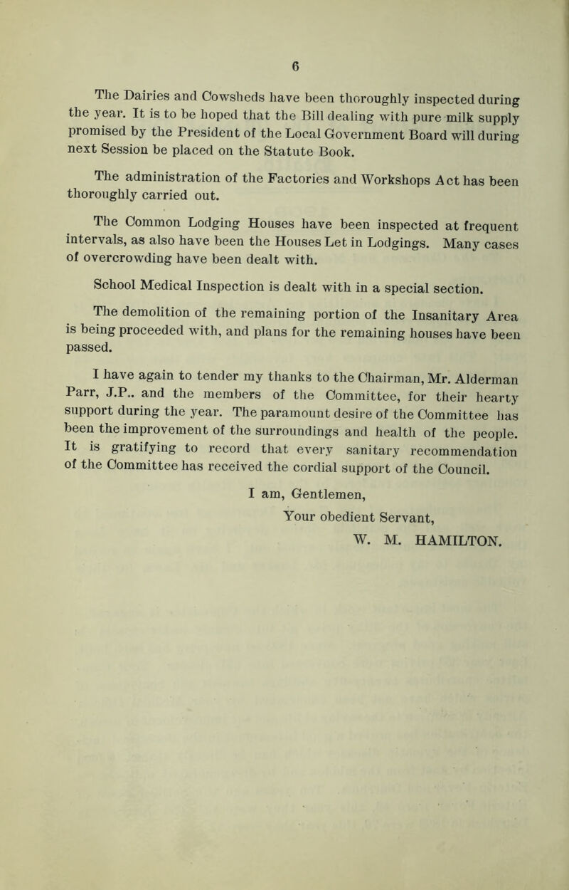 The Dairies ancl Cowsheds have been thoroughly inspected during the year. It is to be hoped that the Bill dealing with pure milk supply promised by the President of the Local Government Board will during next Session be placed on the Statute Book. The administration of the Factories and Workshops Act has been thoroughly carried out. The Common Lodging Houses have been inspected at frequent intervals, as also have been the Houses Let in Lodgings. Many cases of overcrowding have been dealt with. School Medical Inspection is dealt with in a special section. The demolition of the remaining portion of the Insanitary Area is being proceeded with, and plans for the remaining houses have been passed. I have again to tender my thanks to the Chairman, Mr. Alderman Parr, J.P.. and the members of the Committee, for their hearty support during the year. The paramount desire of the Committee has been the improvement of the surroundings and health of the people. It is gratifying to record that every sanitary recommendation of the Committee has received the cordial support of the Council. I am, Gentlemen, Your obedient Servant, W. M. HAMILTON.
