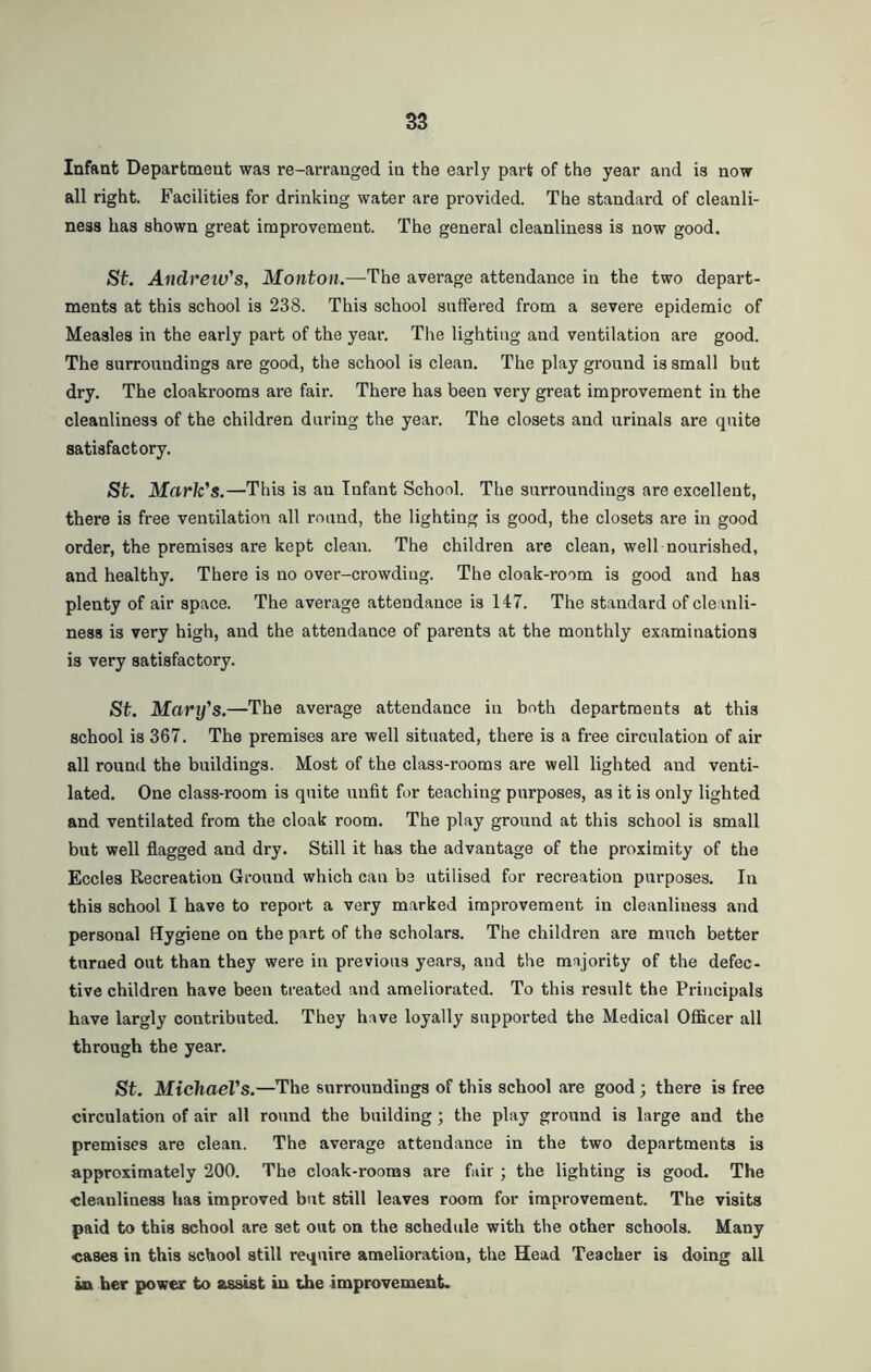 Infant Department was re-arranged in the early part of the year and is now all right. Facilities for drinking water are provided. The standard of cleanli- ness has shown great improvement. The general cleanliness is now good. St. Aitdreiv's, Monton.—The average attendance in the two depart- ments at this school is 238. This school suffered from a severe epidemic of Measles in the early part of the year. The lighting and ventilation are good. The surroundings are good, the school is clean. The play ground is small but dry. The cloakrooms are fair. There has been very great improvement in the cleanliness of the children daring the year. The closets and urinals are quite satisfactory. St. Mark's.—This is an Infant School. The surroundings are excellent, there is free ventilation all round, the lighting is good, the closets are in good order, the premises are kept clean. The children are clean, well nourished, and healthy. There is no over-crowding. The cloak-room is good and has plenty of air space. The average attendance is 147. The standard of cleanli- ness is very high, and the attendance of parents at the monthly examinations is very satisfactory. St. Mary's.—The average attendance in both departments at this school is 367. The premises are well situated, there is a free circulation of air all round the buildings. Most of the class-rooms are well lighted and venti- lated. One class-room is quite unfit for teaching purposes, as it is only lighted and ventilated from the cloak room. The play ground at this school is small but well flagged and dry. Still it has the advantage of the proximity of the Eccles Recreation Ground which can be utilised for recreation purposes. In this school I have to report a very marked improvement in cleanliness and personal Hygiene on the part of the scholars. The children are much better turned out than they were in previous years, and the majority of the defec- tive children have been treated and ameliorated. To this result the Principals have largly contributed. They have loyally supported the Medical Officer all through the year. St. Michael's.—The surroundings of this school are good ; there is free circulation of air all round the building; the play ground is large and the premises are clean. The average attendance in the two departments is approximately 200. The cloak-rooms are fair ; the lighting is good. The cleanliness has improved but still leaves room for improvement. The visits paid to this school are set out on the schedule with the other schools. Many cases in this school still require amelioration, the Head Teacher is doing all in her power to assist in the improvement.