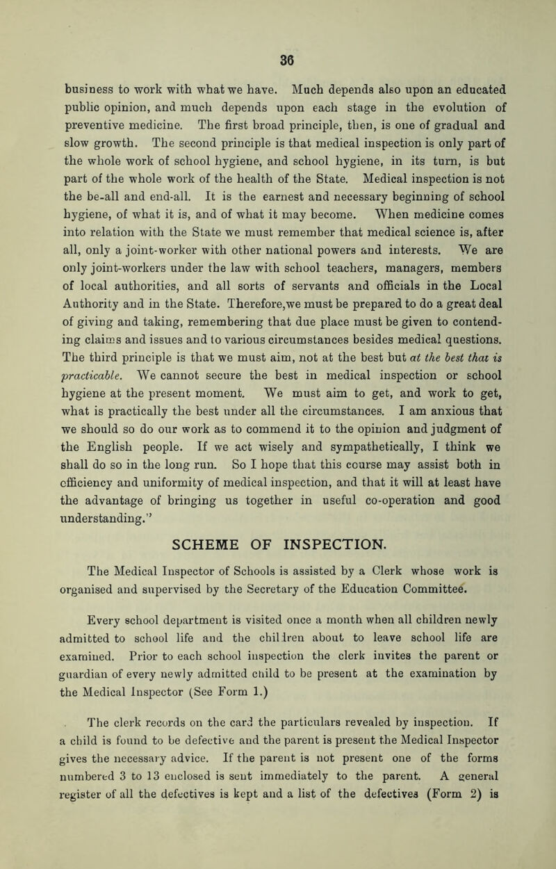 business to work with what we have. Much depends also upon an educated public opinion, and much depends upon each stage in the evolution of preventive medicine. The first broad principle, then, is one of gradual and slow growth. The second principle is that medical inspection is only part of the whole work of school hygiene, and school hygiene, in its turn, is but part of the whole work of the health of the State. Medical inspection is not the be-all and end-all. It is the earnest and necessary beginning of school hygiene, of what it is, and of what it may become. When medicine comes into relation with the State we must remember that medical science is, after all, only a joint-worker with other national powers and interests. We are only joint-workers under the law with school teachers, managers, members of local authorities, and all sorts of servants and officials in the Local Authority and in the State. Therefore,we must be prepared to do a great deal of giving and taking, remembering that due place must be given to contend- ing claims and issues and to various circumstances besides medical questions. The third principle is that we must aim, not at the best but at the best that is practicable. We cannot secure the best in medical inspection or school hygiene at the present moment. We must aim to get, and work to get, what is practically the best under all the circumstances. I am anxious that we should so do our work as to commend it to the opinion and judgment of the English people. If we act wisely and sympathetically, I think we shall do so in the long run. So I hope that this course may assist both in efficiency and uniformity of medical inspection, and that it will at least have the advantage of bringing us together in useful co-operation and good understanding.” SCHEME OF INSPECTION. The Medical Inspector of Schools is assisted by a Clerk whose work is organised and supervised by the Secretary of the Education Committee. Every school department is visited once a month when all children newly admitted to school life and the chiliren about to leave school life are examined. Prior to each school inspection the clerk invites the parent or guardian of every newly admitted ciiild to be present at the examination by the Medical Inspector (See Form 1.) The clerk records on the card the particulars revealed by inspection. If a child is found to be defective and the parent is present the Medical Inspector gives the necessary advice. If the parent is not present one of the forms numbered 3 to 13 enclosed is sent immediately to the parent. A general register of all the defectives is kept and a list of the defectives (Form 2) is