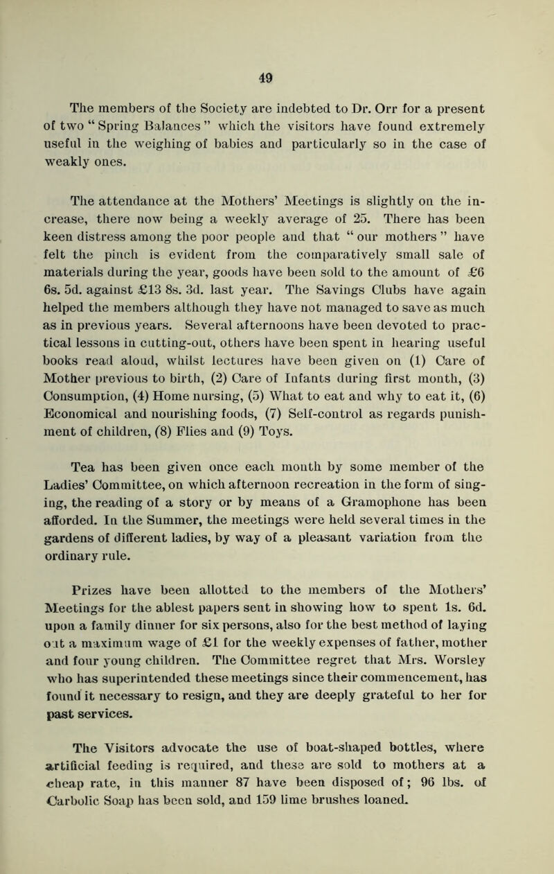 The members of the Society are indebted to Dr. Orr for a present of two “ Spring Balances ” which the visitors have found extremely useful in the weighing of babies and particularly so in the case of weakly ones. The attendance at the Mothers’ Meetings is slightly on the in- crease, there now being a weekly average of 25. There has been keen distress among the poor people and that “ our mothers ” have felt the pinch is evident from the comparatively small sale of materials during the year, goods have been sold to the amount of £6 6s. 5d. against £13 8s. 3d. last year. The Savings Clubs have again helped the members although they have not managed to save as much as in previous years. Several afternoons have been devoted to prac- tical lessons in cutting-out, others have been spent in hearing useful books read aloud, whilst lectures have been given on (1) Care of Mother previous to birth, (2) Care of Infants during first month, (3) Consumption, (4) Home nursing, (5) What to eat and why to eat it, (6) Economical and nourishing foods, (7) Self-control as regards punish- ment of children, (8) Flies and (9) Toys. Tea has been given once each month by some member of the Ladies’ Committee, on which afternoon recreation in the form of sing- ing, the reading of a story or by means of a Gramophone has been afforded. In the Summer, the meetings were held several times in the gardens of different ladies, by way of a pleasant variation from the ordinary rule. Prizes have been allotted to the members of the Mothers’ Meetings for the ablest papers sent in showing how to spent Is. 6d. upon a family dinner for six persons, also for the best method of laying o it a maximum wage of £1 for the weekly expenses of father, mother and four young children. The Committee regret that Mrs. Worsley who has superintended these meetings since their commencement, has found it necessary to resign, and they are deeply grateful to her for past services. The Visitors advocate the use of boat-shaped bottles, where artificial feeding is required, and these are sold to mothers at a cheap rate, in this manner 87 have been disposed of; 96 lbs. of Carbolic Soap has been sold, and 159 lime brushes loaned.