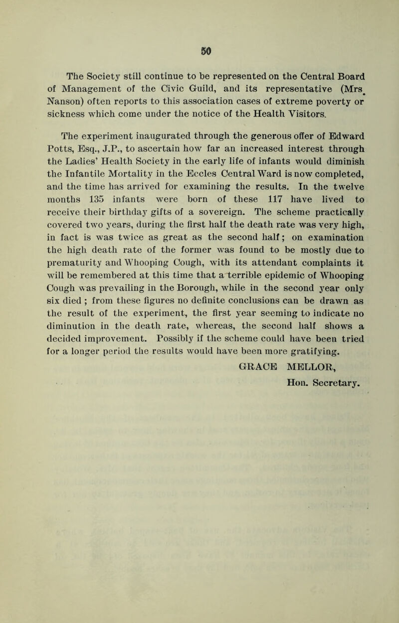 The Society still continue to be represented on the Central Board of Management of the Civic Guild, and its representative (Mrs# Nanson) often reports to this association cases of extreme poverty or sickness which come under the notice of the Health Visitors. The experiment inaugurated through the generous offer of Edward Potts, Esq., J.P., to ascertain how far an increased interest through the Ladies’ Health Society in the early life of infants would diminish the Infantile Mortality in the Eccles Central Ward is now completed, and the time has arrived for examining the results. In the twelve months 135 infants were born of these 117 have lived to receive their birthday gifts of a sovereign. The scheme practically covered two years, during the first half the death rate was very high, in fact is was twice as great as the second half; on examination the high death rate of the former was found to be mostly due to prematurity and Whooping Cough, with its attendant complaints it will be remembered at this time that a terrible epidemic of Whooping Cough was prevailing in the Borough, while in the second year only six died ; from these figures no definite conclusions can be drawn as the result of the experiment, the first year seeming to indicate no diminution in the death rate, whereas, the second half shows a decided improvement. Possibly if the scheme could have been tried for a longer period the results would have been more gratifying. GRACE MELLOR, Hon. Secretary.