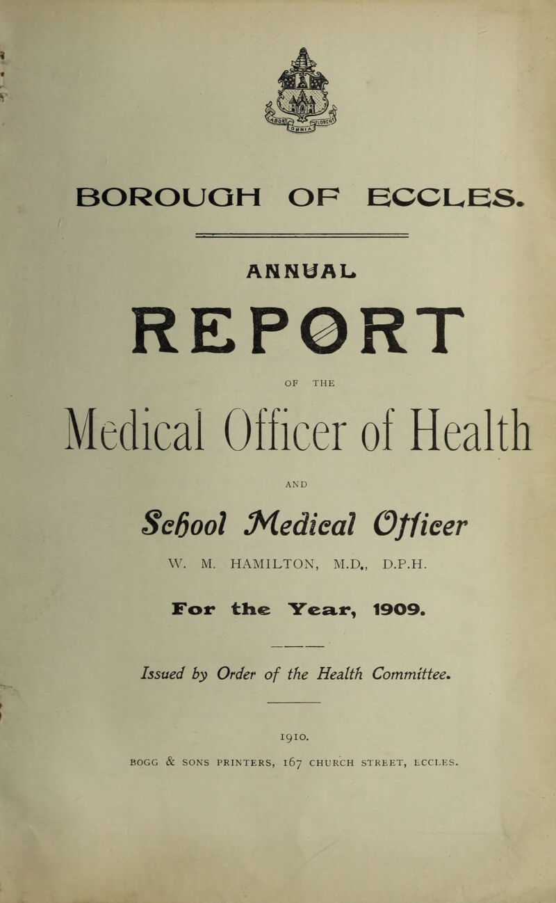 BOROUGH OF ECCUES. ANNUAL. REPORT OF THE Medical Officer of Health AND Sedool M.edieal Officer W. M. HAMILTON, M.D., D.P.H. For the Year, 1909. Issued by Order of the Health Committee* } 1910. BOGG & SONS PRINTERS, 167 CHURCH STREET, LCCLES.