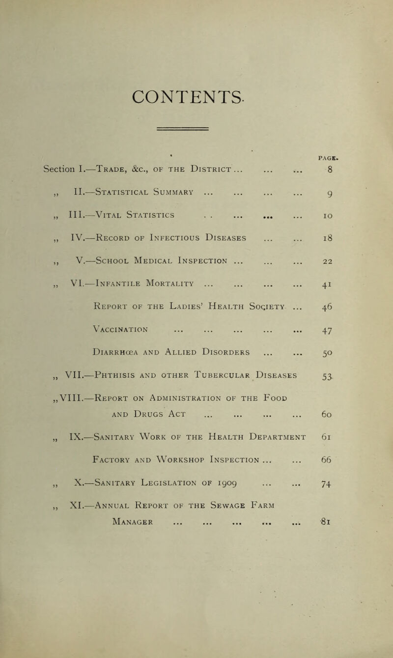 CONTENTS. PAGE. Section I.—Trade, &c., ok the District... 8 ,, II.—St.atistical Summary ... ... ... ... g „ III.—Vital Statistics . . lo ,, IV.—Record of Infectious Diseases ... ... i8 ,, V.—School Medical Inspection ... ... ... 22 ,, VI.—Infantile Mortality ... ... ... ... 41 Report of the Ladies’ Health Society ... 46 Vaccination ... ... ... ... ... 47 DiARRHCeA AND AlLIED DISORDERS ... ... 50 „ VII.-—Phthisis and other Tubercular Diseases 53, ,,VIII.—Report on Administration of the E'ood AND Drugs Act ... ... ... ... 60 „ IX.—Sanitary Work of the Health Department 61 Factory and Workshop Inspection ... ... 66 ,, X.—Sanitary Legislation of 1909 ... ... 74 ,, XL—Annual Report of the Sewage Farm ■81 Manager