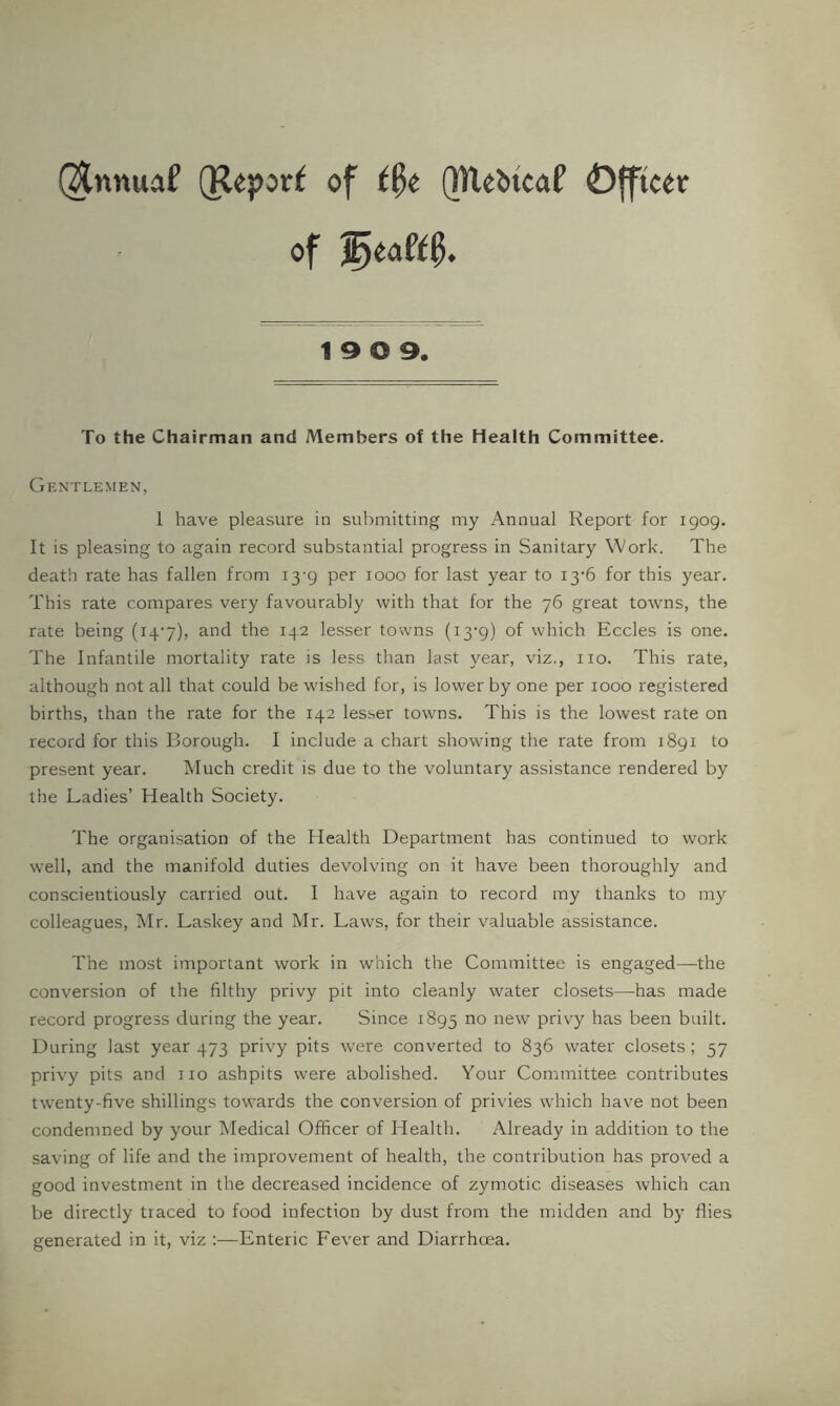 @nnuaf (Report of QHebicaP Officer of 19 0 9. To the Chairman and Members of the Health Committee. Gentlemen, 1 have pleasure in sulrmitting my Annual Report for 1909. It is pleasing to again record substantial progress in Sanitary Work. The death rate has fallen from 13-9 per 1000 for last year to i3-6 for this year. This rate compares very favourably with that for the 76 great towns, the rate being (i4'7), and the 142 lesser towns (i3'9) of which Eccles is one. The Infantile mortality rate is less than last year, viz., no. This rate, although not all that could be wished for, is lower by one per 1000 registered births, than the rate for the 142 lesser towns. This is the lowest rate on record for this Borough. I include a chart showing the rate from 1891 to present year. Much credit is due to the voluntary assistance rendered by the Ladies’ Health Society. The organisation of the Health Department has continued to work well, and the manifold duties devolving on it have been thoroughly and conscientiously carried out. I have again to record my thanks to my colleagues, Mr. Laskey and Mr. Laws, for their valuable assistance. The most important work in which the Committee is engaged—the conversion of the filthy privy pit into cleanly water closets—has made record progress during the year. Since 1895 privy has been built. During last year 473 privy pits were converted to 836 water closets; 57 privy pits and no ashpits were abolished. Your Committee contributes twenty-five shillings towards the conversion of privies which have not been condemned by your Medical Officer of Health. Already in addition to the saving of life and the improvement of health, the contribution has proved a good investment in the decreased incidence of zymotic diseases which can be directly traced to food infection by dust from the midden and b)- flies generated in it, viz :—Enteric Fever and Diarrhoea.