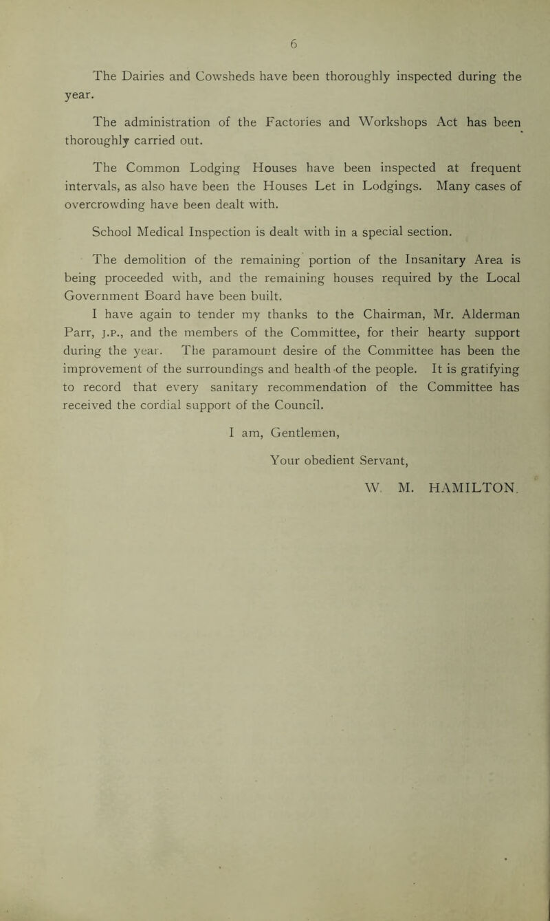 The Dairies and Cowsheds have been thoroughly inspected during the year. The administration of the Factories and Workshops Act has been thoroughly carried out. The Common Lodging Houses have been inspected at frequent intervals, as also have been the Houses Let in Lodgings. Many cases of overcrowding have been dealt with. School Medical Inspection is dealt with in a special section. The demolition of the remaining portion of the Insanitary Area is being proceeded with, and the remaining houses required by the Local Government Board have been built. I have again to tender my thanks to the Chairman, Mr. Alderman Parr, j.p., and the members of the Committee, for their hearty support during the year. The paramount desire of the Committee has been the improvement of the surroundings and health of the people. It is gratifying to record that every sanitary recommendation of the Committee has received the cordial support of the Council. I am. Gentlemen, Your obedient Servant, W M. HAMILTON