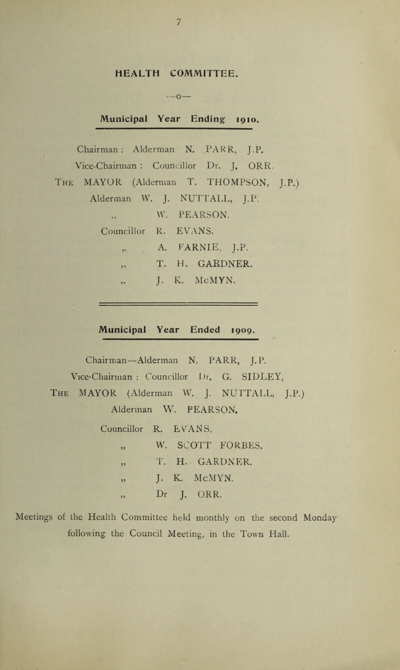 / HEALTH COMMITTEE. --0 — Municipal Year Ending 1910. Chairman: Alderman N. PAKR, J.P. Vice-Chairman : Councillor Dr. J, ORR The mayor (Alderman T. THOMPSON, J.P.) Alderman W. J. NUd’TALL, J.P. \V. PEARSON. Councillor R. EVTXNS. „ A. FARNIE, J.P. „ T. H. GARDNER. „ J. K. McMYN. Municipal Year Ended 1909. Chairman—Alderman N. PARR, J.P. Vice-Chairman : Councillor Or. G. SIDLEY, The MAYOR (Alderman W. J. NUTTALL, J.P.) Alderman W. PEARSON. Councillor R. EYANS. >> W. SCOTT P'0Rbe: 'P. H. GARDNER. J- K. McMYN. >5 Dr J. ORR. Meetings of the Health Committee held monthly on the second Monday following the Council Meeting, in the Town Hall.