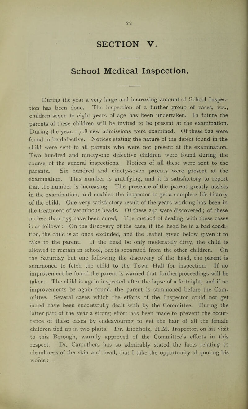 SECTION V. School Medical Inspection. During the year a very large and increasing amount of School Inspec- tion has been done. The inspection of a further group of cases, viz., children seven to eight years of age has been undertaken. In future the parents of these children will be invited to be present at the examination. During the year, 1708 new admissions were examined. Of these 622 were found to be defective. Notices stating the nature of the defect found in the child were sent to all parents who were not present at the examination. Two hundred and ninety-one defective children were found during the course of the general inspections. Notices of all these were sent to the parents. Six hundred and ninety-seven parents were present at the examination. This number is gratifying, and it is satisfactory to report that the number is increasing. The presence of the parent greatly assists in the examination, and enables the inspector to get a complete life history of the child. One very satisfactory result of the years working has been in the treatment of verminous heads. Of these 240 were discovered ; of these no less than 155 have been cured. The method of dealing with these cases is as follows:—On the discovery of the case, if the head be in a bad condi- tion, the child is at once excluded, and the leaflet given below given it to take to the parent. If the head be only moderately dirty, the child is allowed to remain in school, but is separated from the other children. On the Saturday but one following the discovery of the head, the parent is summoned to fetch the child to the Town Hall for inspection. If no improvement be found the parent is warned that further proceedings will be taken. The child is again inspected after the lapse of a fortnight, and if no improvements be again found, the parent is summoned before the Com- mittee. Several cases which the efforts of the Inspector could not get cured have been successfully dealt with by the Committee. During the latter part of the year a strong effort has been made to prevent the occur- rence of these cases by endeavouring to get the hair of all the female children tied up in two plaits. Dr. Dichholz, H.M. Inspector, on his visit to this Borough, warmly approved of the Committee’s efforts in this respect. Dr, Carruthers has so admirably stated the facts relating to cleanliness of the skin and head, that I take the opportunity of quoting his words:—