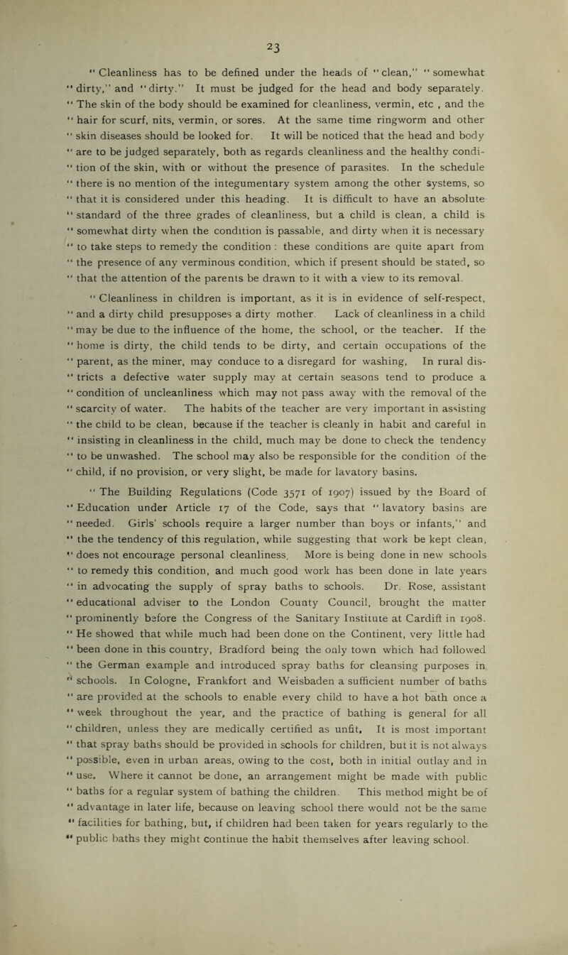 Cleanliness has to be defined under the heads of “ clean,” somewhat dirty.” and dirty.” It must be judged for the head and body separately. The skin of the body should be examined for cleanliness, vermin, etc , and the hair for scurf, nits, vermin, or sores. At the same time ringworm and other skin diseases should be looked for. It will be noticed that the head and body “ are to be judged separately, both as regards cleanliness and the healthy condi- tion of the skin, with or without the presence of parasites. In the schedule “ there is no mention of the integumentary system among the other systems, so that it is considered under this heading. It is difficult to have an absolute standard of the three grades of cleanliness, but a child is clean, a child is somewhat dirty when the condition is passable, and dirty when it is necessary to take steps to remedy the condition : these conditions are quite apart from the presence of any verminous condition, which if present should be stated, so that the attention of the parents be drawn to it with a view to its removal. ” Cleanliness in children is important, as it is in evidence of self-respect, and a dirty child presupposes a dirty mother. Lack of cleanliness in a child may be due to the influence of the home, the school, or the teacher. If the home is dirty, the child tends to be dirty, and certain occupations of the parent, as the miner, may conduce to a disregard for washing. In rural dis- “ tricts a defective water supply may at certain seasons tend to produce a condition of uncleanliness which may not pass away with the removal of the scarcity of water. The habits of the teacher are very important in assisting the child to be clean, because if the teacher is cleanly in habit and careful in insisting in cleanliness in the child, much may be done to check the tendency to be unwashed. The school may also be responsible for the condition of the child, if no provision, or very slight, be made for lavatory basins. The Building Regulations (Code 3571 of 1907) issued by the Board of Education under Article 17 of the Code, says that lavatory basins are needed. Girls' schools require a larger number than boys or infants,” and “ the the tendency of this regulation, while suggesting that work be kept clean, does not encourage personal cleanliness. More is being done in new schools to remedy this condition, and much good work has been done in late years in advocating the supply of spray baths to schools. Dr. Rose, assistant educational adviser to the London County Council, brought the matter prominently before the Congress of the Sanitary Institute at Cardiff in 1908. He showed that while much had been done on the Continent, very little had “ been done in this country, Bradford being the only town which had followed the German example and introduced spray baths for cleansing purposes in schools. In Cologne, Frankfort and Weisbaden a sufficient number of baths are provided at the schools to enable every child to have a hot bath once a week throughout the year, and the practice of bathing is general for all children, unless they are medically certified as unfit, It is most important that spray baths should be provided in schools for children, but it is not always possible, even in urban areas, owing to the cost, both in initial outlay and in use. Where it cannot be done, an arrangement might be made with public baths for a regular system of bathing the children. This method might be of advantage in later life, because on leaving school there would not be the same facilities for bathing, but, if children had been taken for years regularly to the “ public baths they might continue the habit themselves after leaving school.