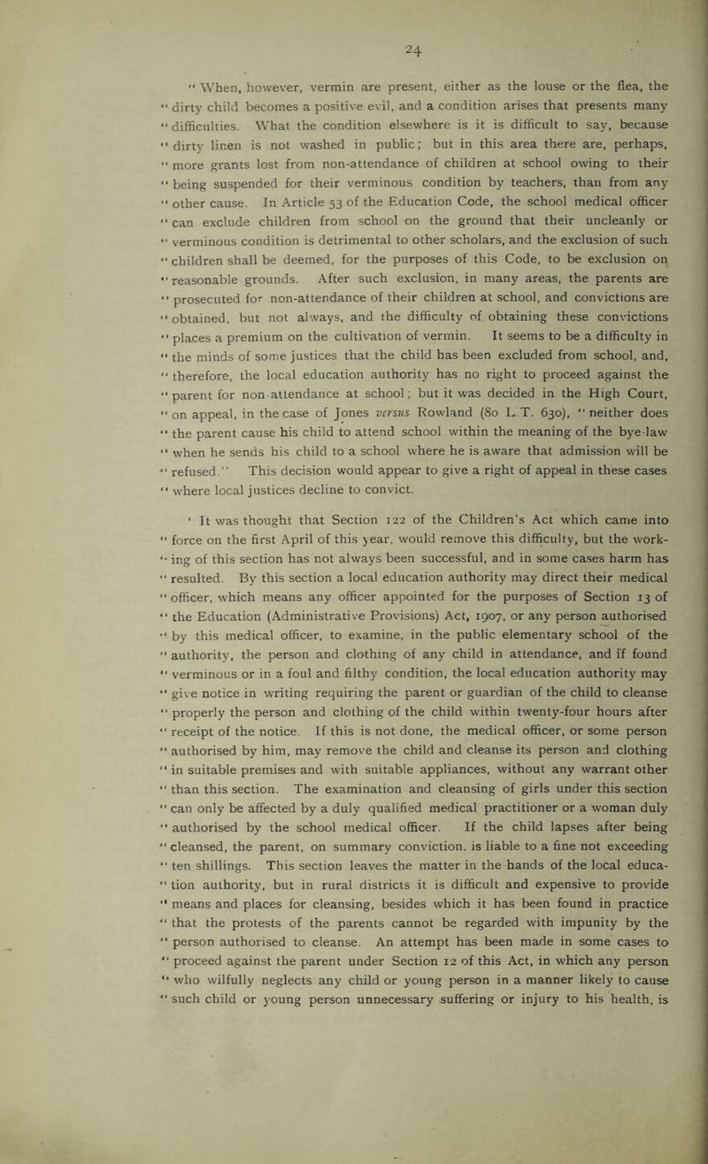 When, however, vermin are present, either as the louse or the flea, the dirty child becomes a positive evil, and a condition arises that presents many difficulties. What the condition elsewhere is it is difficult to say, because ■' dirty linen is not washed in public; but in this area there are, perhaps, “ more grants lost from non-attendance of children at school owing to their being suspended for their verminous condition by teachers, than from any other cause. In Article 53 of the Education Code, the school medical officer '■ can exclude children from school on the ground that their uncleanly or “ verminous condition is detrimental to other scholars, and the exclusion of such “children shall be deemed, for the purposes of this Code, to be exclusion on “reasonable grounds. After such exclusion, in many areas, the parents are ■■ prosecuted for non-attendance of their children at school, and convictions are “ obtained, but not always, and the difficulty of obtaining these convictions “ places a premium on the cultivation of vermin. It seems to be a difficulty in “ the minds of some justices that the child has been excluded from school, and, “ therefore, the local education authority has no right to proceed against the “ parent for non-attendance at school; but it was decided in the High Court, “ on appeal, in the case of Jones versus Rowland (80 L.T. 630), “ neither does the parent cause his child to attend school within the meaning of the bye law “ when he sends his child to a school where he is aware that admission will be “ refused.” This decision would appear to give a right of appeal in these cases “ where local justices decline to convict. ‘ It was thought that Section 122 of the Children's Act which came into “ force on the first April of this year, would remove this difficulty, but the work- “ ing of this section has not always been successful, and in some cases harm has “ resulted. By this section a local education authority may direct their medical “ officer, which means any officer appointed for the purposes of Section 13 of “ the Education (Administrative Provisions) Act, 1907, or any person authorised “ by this medical officer, to examine, in the public elementary school of the “ authority, the person and clothing of any child in attendance, and if found “ verminous or in a foul and filthy condition, the local education authority may “ give notice in writing requiring the parent or guardian of the child to cleanse “ properly the person and clothing of the child within twenty-four hours after “ receipt of the notice. If this is not done, the medical officer, or some person “ authorised by him, may remove the child and cleanse its person and clothing “ in suitable premises and with suitable appliances, without any warrant other “ than this section. The examination and cleansing of girls under this section “ can only be affected by a duly qualified medical practitioner or a woman duly “ authorised by the school medical officer. If the child lapses after being “ cleansed, the parent, on summary conviction, is liable to a fine not exceeding “ ten shillings. This section leaves the matter in the hands of the local educa- “ tion authority, but in rural districts it is difficult and expensive to provide “ means and places for cleansing, besides which it has been found in practice “ that the protests of the parents cannot be regarded with impunity by the “ person authorised to cleanse. An attempt has been made in some cases to “ proceed against the parent under Section 12 of this Act, in which any person “ who wilfully neglects any child or young person in a manner likely to cause “ such child or young person unnecessary suffering or injury to his health, is