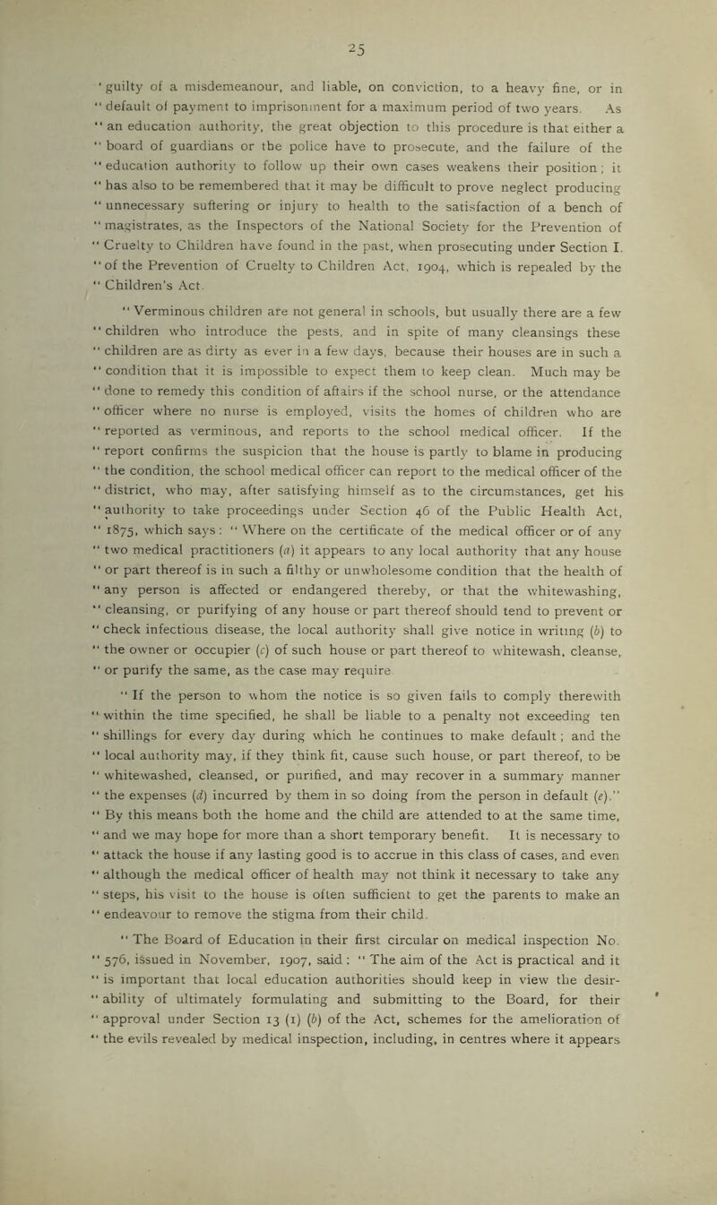 ■ guilty of a misdemeanour, and liable, on conviction, to a heavy fine, or in “ default of payment to imprisonment for a maximum period of two years. As “ an education authority, the great objection to this procedure is that either a board of guardians or the police have to prosecute, and the failure of the “education authority to follow up their own cases weakens their position; it has also to be remembered that it may be difficult to prove neglect producing “ unnecessary suffering or injury to health to the satisfaction of a bench of magistrates, as the Inspectors of the National Society for the Prevention of Cruelty to Children have found in the past, when prosecuting under Section I. of the Prevention of Cruelty to Children Act, 1904, which is repealed by the “ Children’s Act. Verminous children are not general in schools, but usually there are a few “children who introduce the pests, and in spite of many cleansings these children are as dirty as ever in a few days, because their houses are in such a condition that it is impossible to expect them to keep clean. Much may be done to remedy this condition of aftairs if the school nurse, or the attendance officer where no nurse is employed, visits the homes of children who are reported as verminous, and reports to the school medical officer. If the report confirms the suspicion that the house is partly to blame in producing the condition, the school medical officer can report to the medical officer of the “district, who may, after satisfying himself as to the circumstances, get his “authority to take proceedings under Section 46 of the Public Health Act, “ 1875, which says: “ Where on the certificate of the medical officer or of any “ two medical practitioners (cr) it appears to any local authority that any house “ or part thereof is in such a filthy or unwholesome condition that the health of “ any person is affected or endangered thereby, or that the whitewashing. “ cleansing, or purifying of any house or part thereof should tend to prevent or “check infectious disease, the local authority shall give notice in writing (6) to “ the owner or occupier (r) of such house or part thereof to whitewash, cleanse, “ or purify the same, as the case may require “ If the person to whom the notice is so given fails to comply therewith “ within the time specified, he shall be liable to a penalty not exceeding ten “shillings for every day during which he continues to make default; and the “ local authority may. if they think fit, cause such house, or part thereof, to be “ whitewashed, cleansed, or purified, and may recover in a summary manner “ the expenses (d) incurred by them in so doing from the person in default («).’’ “ By this means both the home and the child are attended to at the same time, “ and we may hope for more than a short temporary benefit. It is necessary to “ attack the house if any lasting good is to accrue in this class of cases, and even “ although the medical officer of health may not think it necessary to take any “ steps, his visit to the house is often sufficient to get the parents to make an “ endeavour to remove the stigma from their child. “ The Board of Education in their first circular on medical inspection No. “ 576, issued in November, 1907, said ; “ The aim of the Act is practical and it “ is important that local education authorities should keep in view the desir- “ ability of ultimately formulating and submitting to the Board, for their “ approval under Section 13 (i) (b) of the Act, schemes for the amelioration of “ the evils revealed by medical inspection, including, in centres where it appears