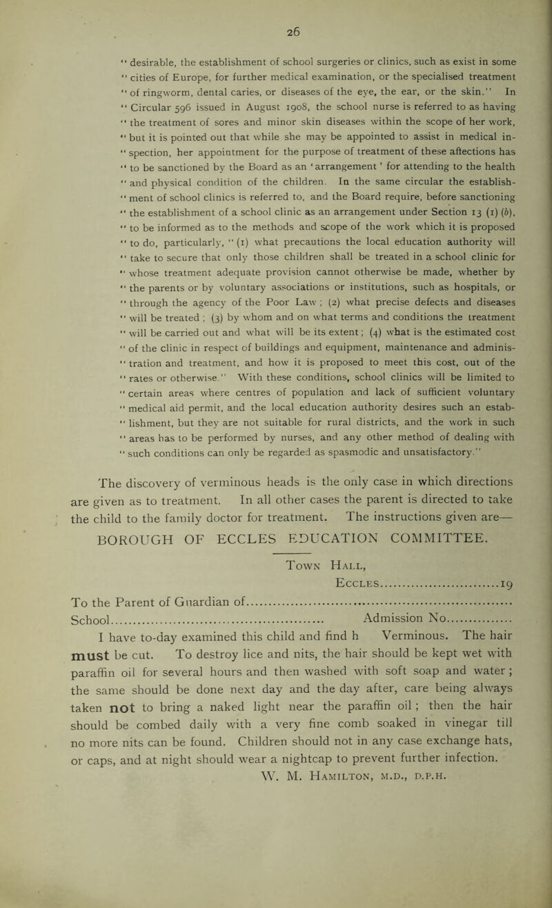  desirable, the establishment of school surgeries or clinics, such as exist in some “ cities of Europe, for further medical examination, or the specialised treatment ■■ of ringworm, dental caries, or diseases of the eye, the ear, or the skin.” In ‘‘ Circular 596 issued in August 1908, the school nurse is referred to as having ‘‘ the treatment of sores and minor skin diseases within the scope of her work, *■ but it is pointed out that while she may be appointed to assist in medical in- “ spection, her appointment for the purpose of treatment of these aftections has to be sanctioned by the Board as an ‘arrangement ’ for attending to the health ■' and physical condition of the children. In the same circular the eslablish-  ment of school clinics is referred to, and the Board require, before sanctioning “ the establishment of a school clinic as an arrangement under Section 13 (i) (6), ■■ to be informed as to the methods and scope of the work which it is proposed •'to do, particularly, ■'(i) what precautions the local education authority will ” take to secure that only those children shall be treated in a school clinic for “ whose treatment adequate provision cannot otherwise be made, whether by ” the parents or by voluntary associations or institutions, such as hospitals, or '■ through the agency of the Poor Law'; (2) what precise defects and diseases •' will be treated ; (3) by w'hom and on what terms and conditions the treatment  will be carried out and w'hat will be its extent; (4) what is the estimated cost “ of the clinic in respect of buildings and equipment, maintenance and adminis- ‘‘ tration and treatment, and how it is proposed to meet this cost, out of the '■ rates or otherwise.” With these conditions, school clinics will be limited to  certain areas where centres of population and lack of sufficient voluntary “ medical aid permit, and the local education authority desires such an estab- “ lishment, but they are not suitable for rural districts, and the work in such '■ areas has to be performed by nurses, and any other method of dealing with ‘‘ such conditions can only be regarded as spasmodic and unsatisfactory.” The discovery of verminous heads is the only case in which directions are given as to treatment. In all other cases the parent is directed to take the child to the family doctor for treatment. The instructions given are— BOROUGH OF ECCLES EDUCATION COMMITTEE. Town Hall, Eccles 19 To the Parent of Guardian of School Admission No I have to-day examined this child and find h Verminous. The hair must be cut. To destroy lice and nits, the hair should be kept wet with paraffin oil for several hours and then washed with soft soap and water ; the same should be done next day and the day after, care being always taken not to bring a naked light near the paraffin oil ; then the hair should be combed daily with a very fine comb soaked in vinegar till no more nits can be found. Children should not in any case exchange hats, or caps, and at night should wear a nightcap to prevent further infection. \V. M. Hamilton, m.d., d.p.h.