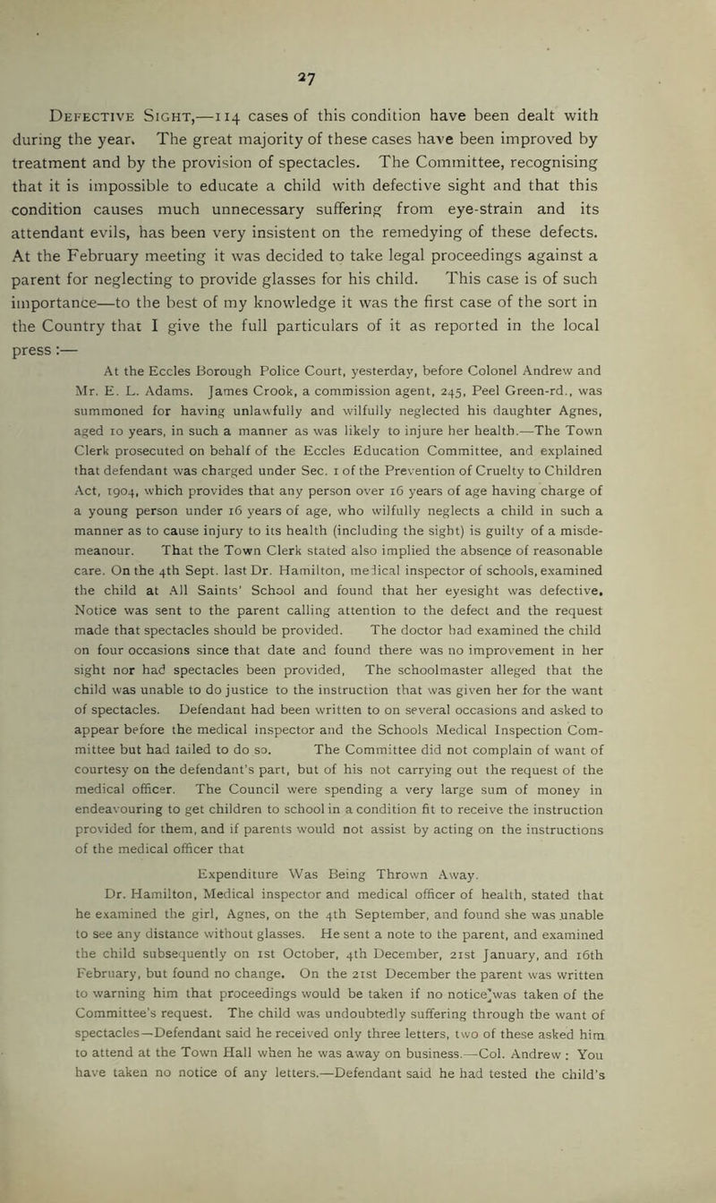 Defective Sight,—114 cases of this condition have been dealt with during the year. The great majority of these cases have been improved by treatment and by the provision of spectacles. The Committee, recognising that it is impossible to educate a child with defective sight and that this condition causes much unnecessary suffering from eye-strain and its attendant evils, has been very insistent on the remedying of these defects. At the February meeting it was decided to take legal proceedings against a parent for neglecting to provide glasses for his child. This case is of such importance—to the best of my knowledge it was the first case of the sort in the Country thar I give the full particulars of it as reported in the local press:— At the Eccles Borough Police Court, yesterday, before Colonel Andrew and Mr. E, L. Adams. James Crook, a commission agent, 245, Peel Green-rd., was summoned for having unlawfully and wilfully neglected his daughter Agnes, aged 10 years, in such a manner as was likely to injure her health.—The Town Clerk prosecuted on behalf of the Eccles Education Committee, and explained that defendant was charged under Sec. i of the Prevention of Cruelty to Children Act, 1904, which provides that any person over 16 years of age having charge of a young person under 16 years of age, who wilfully neglects a child in such a manner as to cause injury to its health (including the sight) is guilty of a misde- meanour. That the Town Clerk stated also implied the absence of reasonable care. On the 4th Sept, last Dr. Hamilton, meiical inspector of schools, examined the child at .'Ml Saints’ School and found that her eyesight was defective. Notice was sent to the parent calling attention to the defect and the request made that spectacles should be provided. The doctor had examined the child on four occasions since that date and found there was no improvement in her sight nor had spectacles been provided, The schoolmaster alleged that the child was unable to do justice to the instruction that was given her for the want of spectacles. Defendant had been written to on several occasions and asked to appear before the medical inspector and the Schools Medical Inspection Com- mittee but had tailed to do so. The Committee did not complain of want of courtesy on the defendant’s part, but of his not carrying out the request of the medical officer. The Council were spending a very large sum of money in endeavouring to get children to school in a condition fit to receive the instruction provided for them, and if parents would not assist by acting on the instructions of the medical officer that Expenditure Was Being Thrown Away. Dr. Hamilton, Medical inspector and medical officer of health, stated that he examined the girl, Agnes, on the 4th September, and found she was .unable to see any distance without glasses. He sent a note to the parent, and examined the child subsequently on ist October, 4th December, 21st January, and i6th February, but found no change. On the 21st December the parent was written to warning him that proceedings would be taken if no notice]was taken of the Committee's request. The child was undoubtedly suffering through the want of spectacles—Defendant said he received only three letters, two of these asked him to attend at the Town Hall when he was away on business.—Col. Andrew ; You have taken no notice of any letters.—Defendant said he had tested the child’s