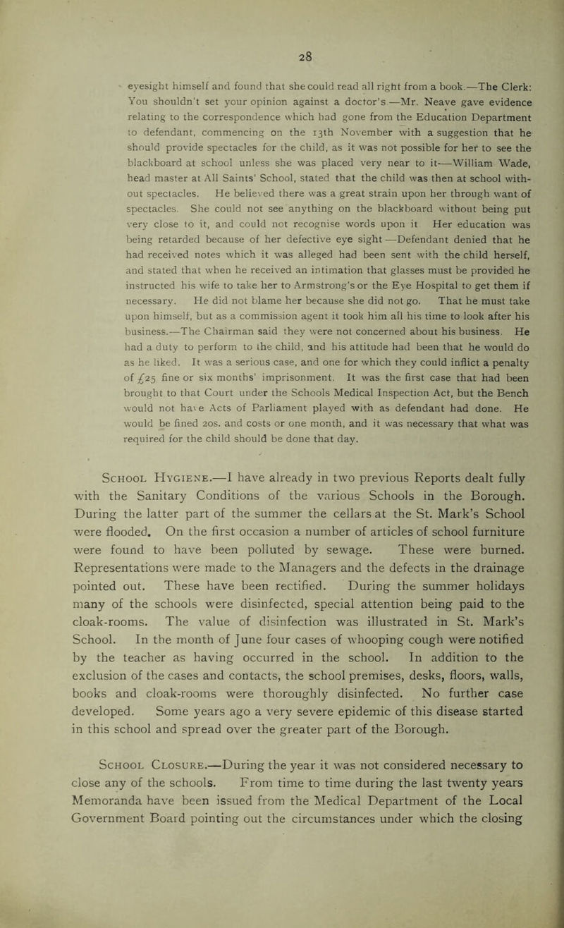 eyesight himself and found that she could read all right from a book.—The Clerk: You shouldn't set your opinion against a doctor’s —Mr. Neave gave evidence relating to the correspondence which had gone from the Education Department to defendant, commencing on the 13th November with a suggestion that he should provide spectacles for the child, as it was not possible for her to see the blackboard at school unless she was placed very near to it—William Wade, head master at All Saints’ School, stated that the child was then at school with- out spectacles. He believed there was a great strain upon her through want of spectacles. She could not see anything on the blackboard without being put very close to it, and could not recognise words upon it Her education was being retarded because of her defectiv'e eye sight —Defendant denied that he had received notes which it was alleged had been sent with the child herself, and stated that when he received an intimation that glasses must be provided he instructed his wife to take her to Armstrong’s or the Eye Hospital to get them if necessary. He did not blame her because she did not go. That he must take upon himself, but as a commission agent it took him all his time to look after his business.-—The Chairman said they were not concerned about his business. He had a duty to perform to the child, and his attitude had been that he would do as he liked. It was a serious case, and one for which they could inflict a penalty of £i<i fine or six months’ imprisonment. It was the first case that had been brought to that Court under the Schools Medical Inspection Act, but the Bench would not haie Acts of Parliament played with as defendant had done. He would be fined 20s. and costs or one month, and it was necessary that what was required for the child should be done that day. School Hygiene.—I have already in two previous Reports dealt fully with the Sanitary Conditions of the various Schools in the Borough. During the latter part of the summer the cellars at the St. Mark’s School were flooded. On the first occasion a number of articles of school furniture were found to have been polluted by sewage. These were burned. Representations were made to the Managers and the defects in the drainage pointed out. These have been rectified. During the summer holidays many of the schools were disinfected, special attention being paid to the cloak-rooms. The value of disinfection was illustrated in St. Mark’s School. In the month of June four cases of whooping cough were notified by the teacher as having occurred in the school. In addition to the exclusion of the cases and contacts, the school premises, desks, floors, walls, books and cloak-rooms were thoroughly disinfected. No further case developed. Some years ago a very severe epidemic of this disease started in this school and spread over the greater part of the Borough. School Closure.—During the year it was not considered necessary to close any of the schools. From time to time during the last twenty years Memoranda have been issued from the Medical Department of the Local Government Board pointing out the circumstances under which the closing