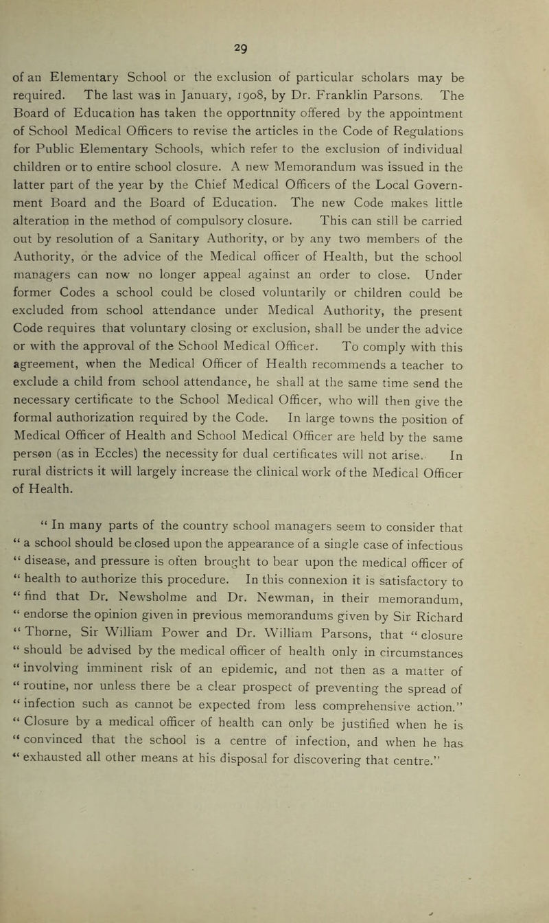 of an Elementary School or the exclusion of particular scholars may be required. The last was in January, 1908, by Dr. Franklin Parsons. The Board of Education has taken the opportunity offered by the appointment of School Medical Officers to revise the articles in the Code of Regulations for Public Elementary Schools, which refer to the exclusion of individual children or to entire school closure. A new Memorandum was issued in the latter part of the year by the Chief Medical Officers of the Local Govern- ment Board and the Board of Education. The new Code makes little alteration in the method of compulsory closure. This can still be carried out by resolution of a Sanitary Authority, or by any two members of the Authority, or the advice of the Medical officer of Health, but the school managers can now no longer appeal against an order to close. Under former Codes a school could be closed voluntarily or children could be excluded from school attendance under Medical Authority, the present Code requires that voluntary closing or exclusion, shall be under the advice or with the approval of the School Medical Officer. To comply with this agreement, when the Medical Officer of Health recommends a teacher to exclude a child from school attendance, he shall at the same time send the necessary certificate to the School Medical Officer, who will then give the formal authorization required by the Code. In large towns the position of Medical Officer of Health and School Medical Officer are held by the same person (as in Eccles) the necessity for dual certificates will not arise. In rural districts it will largely increase the clinical work of the Medical Officer of Health. “ In many parts of the country school managers seem to consider that “ a school should be closed upon the appearance of a single case of infectious “ disease, and pressure is often brought to bear upon the medical officer of “ health to authorize this procedure. In this connexion it is satisfactory to “ find that Dr. Newsholme and Dr. Newman, in their memorandum, “ endorse the opinion given in previous memorandums given by Sir Richard “ Thorne, Sir William Power and Dr. William Parsons, that “ closure “ should be advised by the medical officer of health only in circumstances “ involving imminent risk of an epidemic, and not then as a matter of “ routine, nor unless there be a clear prospect of preventing the spread of “infection such as cannot be expected from less comprehensive action.” “ Closure by a medical officer of health can only be justified when he is “ convinced that the school is a centre of infection, and when he ha.s “ exhausted all other means at his disposal for discovering that centre.”
