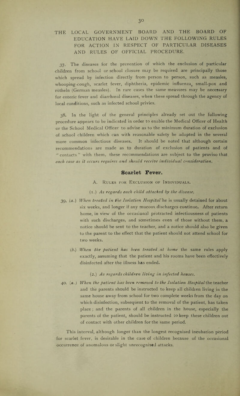 THE LOCAL GOVERNMENT BOARD AND THE BOARD OF EDUCATION HAVE LAID DOWN THE FOLLOWING RULES FOR ACTION IN RESPECT OF PARTICULAR DISEASES AND RULES OF OFFICIAL PROCEDURE. 37. The diseases for the prevention of which the exclusion of particular children from school or school closure may be required are principally those which spread by infection directly from person to person, such as measles, whooping-cough, scarlet fever, diphtheria, epidemic influenza, small-pox and rbtheln (German measles). In rare cases the same measures may be necessary for enteric fever and diarrhoeal diseases, when these spread through the agency of local conditions, such as infected school privies. 38. In the light of the general principles already set out the following procedure appears to be indicated in order to enable the Medical Officer of Health or the School Medical Officer to advise as to the minimum duration of exclusion of school children which can with reasonable safety be adopted in the several more common infectious diseases. It should be noted that although certain recommendations are made as to duration of exclusion of patients and of ■‘contacts with them, these recommendations are subject to the proviso that each case as it occurs requires and should receive individual consideration. Scarlet Fever. A. Rules for Exclusion of Individu.\ls. (l.) As regards each child attacked by the disease. 39. (a.) Wheyi treated in the Isolation Hospital is usually detained for about six weeks, and longer if any mucous discharges continue. After return home, in view of the occasional protracted infectiousness of patients with such discharges, and sometimes even of those without them, a notice should be sent to the teacher, and a notice should also be given to the parent to the effect that the patient should not attend school for two weeks. (b.) When the patient has been treated at home the same rules apply exactly, assuming that the patient and his rooms have been effectively disinfected after the illness has ended. (2.) As regards children living in infected houses. 40. {a.) When the patient has been removed to the Isolation Hospital the teacher and the parents should be instructed to keep all children living in the same house away from school for two complete weeks from the day on which disinfection, subsequent to the removal of the patient, has taken place ; and the parents of all children in the house, especially the parents of the patient, should be instructed to keep these children out of contact with other children for the same period. This interval, although longer than the longest recognised incubation period for scarlet fever, is desirable in the case of children because of the occasional occurrence of anomalous or slight unrecognised attacks.