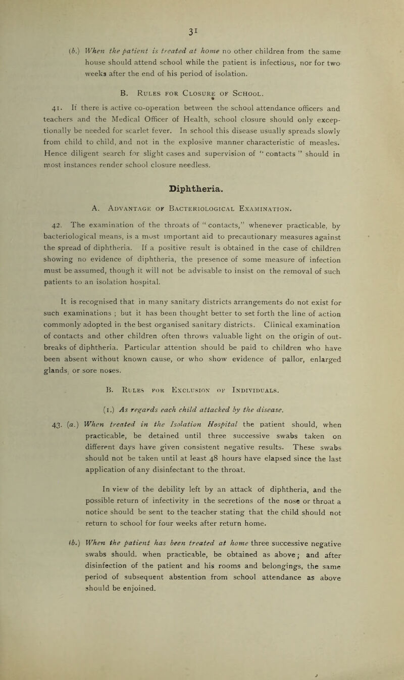 (A.) IVhen the patient is treated at home no other children from the same house should attend school while the patient is infectious, nor for two weeks after the end of his period of isolation. B. Rules for Closure of School. • 41. If there is active co-operation between the school attendance officers and teachers and the Medical Officer of Health, school closure should only excep- tionally be needed for scarlet fever. In school this disease usually spreads slowly from child to child, and not in the explosive manner characteristic of measles. Hence diligent search for slight cases and supervision of '• contacts should in most instances render school closure needless. Diphtheria. A. Advantage of Bacteriological Examination. 42. The examination of the throats of “ contacts,” whenever practicable, by bacteriological means, is a most important aid to precautionary measures against the spread of diphtheria. If a positive result is obtained in the case of children showing no evidence of diphtheria, the presence of some measure of infection must be assumed, though it will not be advisable to insist on the removal of such patients to an isolation hospital. It is recognised that in many sanitary districts arrangements do not exist for such examinations ; but it has been thought better to set forth the line of action commonly adopted in the best organised sanitary districts. Clinical examination of contacts and other children often throws valuable light on the origin of out- breaks of diphtheria. Particular attention should be paid to children who have been absent without known cause, or who show evidence of pallor, enlarged glands, or sore noses. B. Rules for E.xclusiox of Individuals. (i.) As regards each child attacked by the disease. 43. {a.) When treated in the Isolation Hospital the patient should, when practicable, be detained until three successive swabs taken on different days have given consistent negative results. These swabs should not be taken until at least 48 hours have elapsed since the last application of any disinfectant to the throat. In view of the debility left by an attack of diphtheria, and the possible return of infectivity in the secretions of the nose or throat a notice should be sent to the teacher stating that the child should not return to school for four weeks after return home. lb.) When the patient has been treated at home three successive negative swabs should, when practicable, be obtained as above; and after disinfection of the patient and his rooms and belongings, the same period of subsequent abstention from school attendance as above should be enjoined.