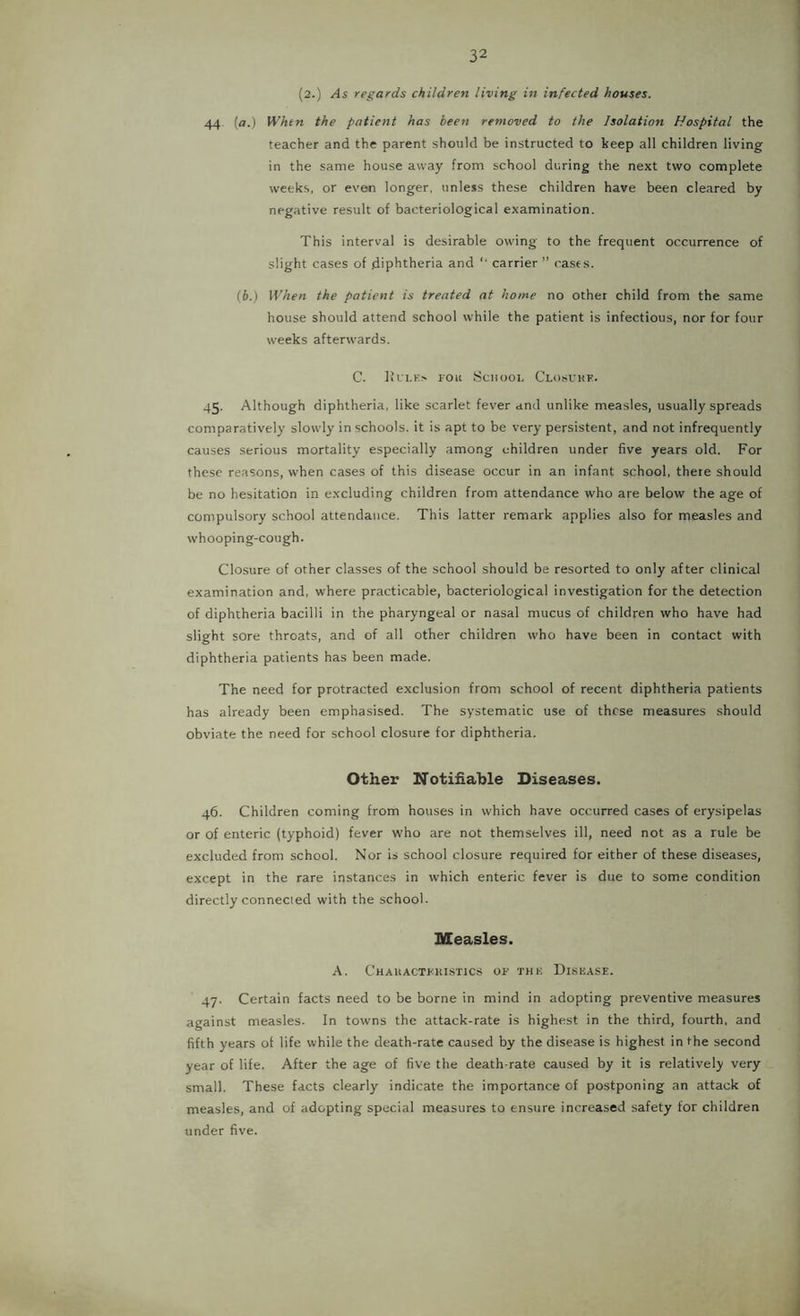 (2.) As regards children living in infected houses. 44 [a.) Whtn the patient has been removed to the Isolation Hospital the teacher and the parent should be instructed to keep all children living in the same house away from school during the next two complete weeks, or even longer, unless these children have been cleared by negative result of bacteriological examination. This interval is desirable owing to the frequent occurrence of slight cases of .diphtheria and “ carrier ” rases. (b.) When the patient is treated at home no other child from the same house should attend school while the patient is infectious, nor for four weeks afterwards. C. llfl.Ks FOK SCIIOOI, ClosUHF. 45. Although diphtheria, like scarlet fever and unlike measles, usually spreads comparatively slowly in schools, it is apt to be very persistent, and not infrequently causes serious mortality especially among children under five years old. For these reasons, when cases of this disease occur in an infant school, there should be no hesitation in excluding children from attendance who are below the age of compulsory school attendance. This latter remark applies also for measles and whooping-cough. Closure of other classes of the school should be resorted to only after clinical examination and, where practicable, bacteriological investigation for the detection of diphtheria bacilli in the pharyngeal or nasal mucus of children who have had slight sore throats, and of all other children who have been in contact with diphtheria patients has been made. The need for protracted exclusion from school of recent diphtheria patients has already been emphasised. The systematic use of these measures should obviate the need for school closure for diphtheria. Other Notifiable Diseases. 46. Children coming from houses in which have occurred cases of erysipelas or of enteric (typhoid) fever who are not themselves ill, need not as a rule be excluded from school. Nor is school closure required for either of these diseases, except in the rare instances in which enteric fever is due to some condition directly connected with the school. Measles. A. Chauactfuistics of THU Disease. 47. Certain facts need to be borne in mind in adopting preventive measures against measles. In towns the attack-rate is highest in the third, fourth, and fifth years of life while the death-rate caused by the disease is highest in the second year of life. After the age of five the death-rate caused by it is relatively very small. These facts clearly indicate the importance of postponing an attack of measles, and of adopting special measures to ensure increased safety for children under five.