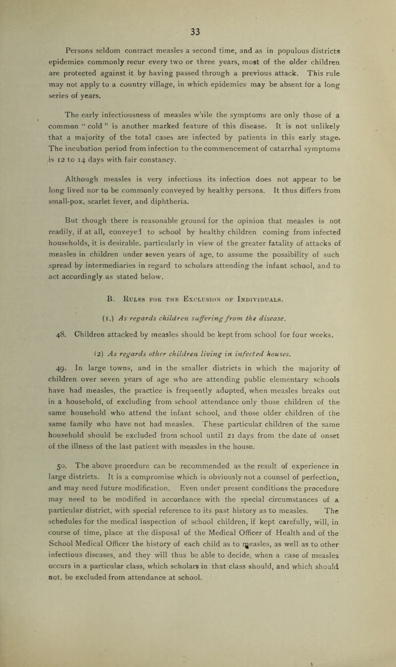 Persons seldom concract measles a second time, and as in populous districts epidemics commonly recur every two or three years, most of the older children are protected against it by having passed through a previous attack. This rule may not apply to a country village, in which epidemics may be absent for a long series of years. The early infectiousness of measles while the symptoms are only those of a common “ cold ” is another marked feature of this disease. It is not unlikely that a majority of the total cases are infected by patients in this early stages The incubation period from infection to the commencement of catarrhal symptoms is 12 to 14 days with fair constancy. Although measles is very infectious its infection does not appear to be long lived nor to be commonly conveyed by healthy persons. It thus differs from small-pox, scarlet fever, and diphtheria. But though there is reasonable ground for the opinion that measles is not readily, if at all, conveyed to school by healthy children coming from infected households, it is desirable, particularly in view of the greater fatality of attacks of measles in children under seven years of age, to assume the possibility of such spread by intermediaries in regard to scholars attending the infant school, and to act accordingly as stated below. B. Rules for the Exclusion of Individuals. (l.) As regards children suffering from the disease. 48. Children attacked by measles should be kept from school for four weeks. (2) As regards other children living in infected houses. 49. In large towns, and in the smaller districts in which the majority of children over seven years of age who are attending public elementary schools have had measles, the practice is frequently adopted, when measles breaks out in a household, of excluding from school attendance only those children of the same household who attend the infant school, and those older children of the same family who have not had measles. These particular children of the same household should be excluded from school until 21 days from the date of onset of the illness of the last patient with measles in the house. 50. The above procedure can be recommended as the result of experience in large districts. It is a compromise which is obviously not a counsel of perfection,, and may need future modification. Even under present conditions the procedure may need to be modified in accordance with the special circumstances of a particular district, with special reference to its past history as to measles. The schedules for the medical inspection of school children, if kept carefully, will, in course of time, place at the disposal of the Medical Officer of Health and of the School Medical Officer the history of each child as to qjeasles, as well as to other infectious diseases, and they will thus be able to decide, when a case of measles occurs in a particular class, which scholars in that class should, and which should not, be excluded from attendance at school. )