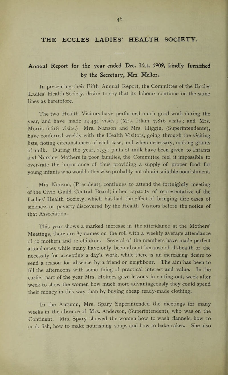 THE ECCLES LADIES’ HEALTH SOCIETY. Annual Report for the year ended Dec. 3Jst, 1909, kindly furnished by the Secretary, Mrs. Mellor. In presenting their Fifth Annual Report, the Committee of the Eccles Ladies’ Health Society, desire to say that its labours continue on the same lines as heretofore. The two Health Visitors have performed much good work during the year, and have made 14,434 visits ; (Mrs. Irlam 7,816 visits ; and Mrs. Morris 6,618 visits.) Mrs. Nanson and Mrs. Higgin, (Superintendents), have conferred weekly with the Health Visitors, going through the v'siting lists, noting circumstances of each case, and when necessary, making grants of milk. During the year, 2,331 pints of milk have been given to Infants and Nursing Mothers in poor families, the Committee feel it impossible to over-rate the importance of thus providing a supply of proper food for young infants who would otherwise probably not obtain suitable nourishment. Mrs. Nanson, (President), continues to attend the fortnightly meeting of the Civic Guild Central Board, in her capacity of representative of the Ladies’ Health Society, which has had the effect of bringing dire cases of sickness or poverty discovered by the Health Visitors before the notice of that Association. This year shows a marked increase in the attendance at the Mothers’ Meetings, there are 87 names on the roll with a weekly average attendance of 50 mothers and 12 children. Several of the members have made perfect attendances while many have only been absent because of ill-health or the necessity for accepting a day’s work, while there is an increasing desire to send a reason for absence by a friend or neighbour. The aim has been to fill the afternoons with some thing of practical interest and value. In the earlier part of the year Mrs. Holmes gave lessons in cutting-out, week after week to show the women how much more advantageously they could spend their money in this way than by buying cheap ready-made clothing. In the Autumn, Mrs. Spary Superintended the meetings for many weeks in the absence of Mrs. Anderson, (Superintendent), who was on the Continent. Mrs. Spary showed the women how to wash flannels, how to cook fish, how to make nourishing soups and how to bake cakes. She also