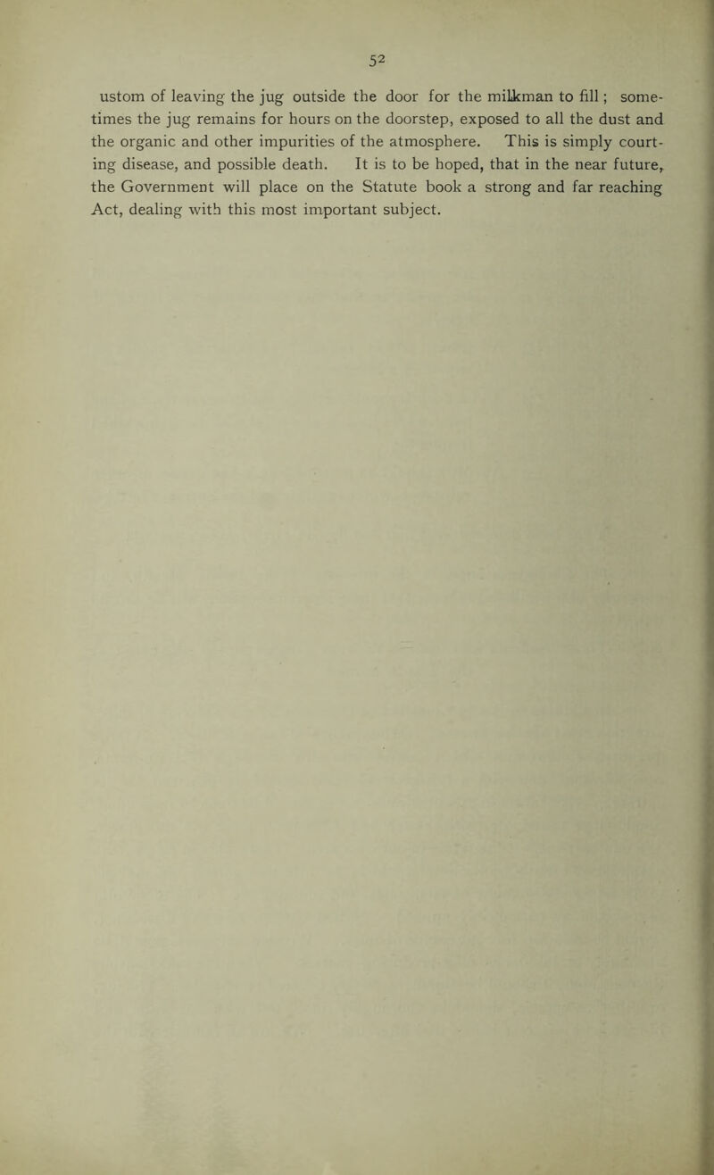 ustom of leaving the jug outside the door for the miLkman to fill; some- times the jug remains for hours on the doorstep, exposed to all the dust and the organic and other impurities of the atmosphere. This is simply court- ing disease, and possible death. It is to be hoped, that in the near future, the Government will place on the Statute book a strong and far reaching Act, dealing with this most important subject.