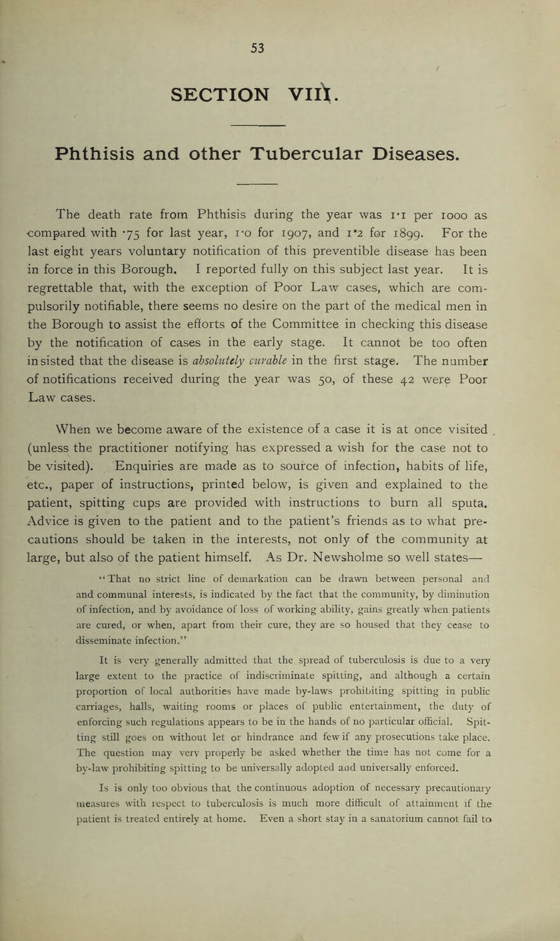 SECTION VIlV Phthisis and other Tubercular Diseases. The death rate from Phthisis during the year was I'l per looo as compared with '75 for last year, i-o for 1907, and i*2 for 1899. For the last eight years voluntary notification of this preventible disease has been in force in this Borough. I reported fully on this subject last year. It is regrettable that, with the exception of Poor Law cases, which are com- pulsorily notifiable, there seems no desire on the part of the medical men in the Borough to assist the efforts of the Committee in checking this disease by the notification of cases in the early stage. It cannot be too often insisted that the disease is ahsoliitely curable in the first stage. The number of notifications received during the year was 50, of these 42 were Poor Law cases. When we become aware of the e.xistence of a case it is at once visited . (unless the practitioner notifying has expressed a wish for the case not to be visited). Enquiries are made as to source of infection, habits of life, etc., paper of instructions, printed below, is given and explained to the patient, spitting cups are provided with instructions to burn all sputa. Advice is given to the patient and to the patient’s friends as to what pre- cautions should be taken in the interests, not only of the community at large, but also of the patient himself. As Dr. Newsholme so well states—■ “That no strict line of demarkation can be drawn between personal and and communal interests, is indicated by the fact that the community, by diminution of infection, and by avoidance of loss of working ability, gains greatly when patients are cured, or when, apart from their cure, they are so housed that they cease to disseminate infection.” It is very' generally admitted that the spread of tuberculosis is due to a very large extent to the practice of indiscriminate spitting, and although a certain proportion of local authorities have made by-laws prohibiting spitting in public carriages, halls, w'aiting rooms or places of public entertainment, the duty of enforcing such regulations appears to be in the hands of no particular official. Spit- ting still goes on without let or hindrance and few if any prosecutions take place. The question may very properly be asked W’hether the time has not come for a by-law prohibiting spitting to be universally adopted and universally enforced. Is is only too obvious that the continuous adoption of necessary precautionary measures with respect to tuberculosis is much more difficult of attainment if the patient is treated entirely at home. Even a short stay in a sanatorium cannot fail to