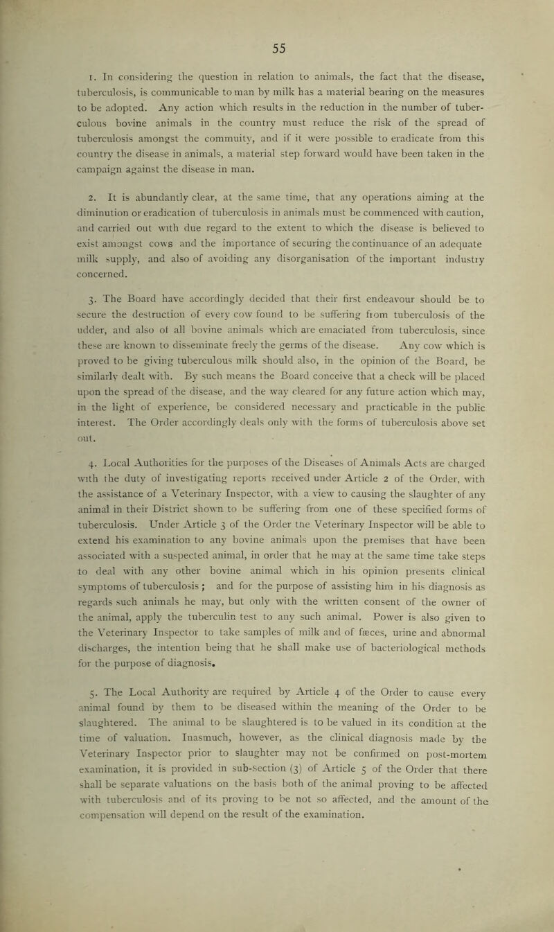 1. In considering the question in relation to animals, the fact that the disease, tuberculosis, is communicable to man by milk has a material bearing on the measures to be adopted. Any action which results in the reduction in the number of tuber- culous bovine animals in the country must reduce the risk of the spread of tuberculosis amongst the commuity, and if it were possible to eradicate from this country the disease in animals, a material step forward would have been taken in the campaign against the disease in man. 2. It is abundantly clear, at the same time, that any operations aiming at the diminution or eradication of tuberculosis in animals must be commenced with caution, and carried out with due regard to the extent to which the disease is believed to exist amongst cows and the importance of securing the continuance of an adequate milk supply, and also of avoiding any disorganisation of the important industry concerned. 3. The Board have accordingly decided that their first endeavour should be to secure the destruction of every cow found to be suffering ftom tuberculosis of the udder, and also of all bovine animals which are emaciated from tuberculosis, since these are known to disseminate freely the germs of tlie disease. An}' cotv which is proved to be giving tuberculous milk should also, in the opinion of the Board, be similarly dealt with. By such means the Board conceive that a check will be jilaced upon the spread of the disease, and the way cleared for any future action which may, in the light of experience, be considered necessary and practicable in the public interest. The Order accordingly deals only with the forms of tuberculosis above set out. 4. Local Authorities for the purposes of the Diseases of Animals Acts are charged with the duty of investigating reports received under Article 2 of the Order, with the assistance of a Veterinary Inspector, with a view to causing the slaughter of any animal in their District shown to be suffering from one of these specified forms of tuberculosis. Under Article 3 of the Order the Veterinary Inspector will be able to extend his examination to any bovine animals upon the premises that have been associated with a suspected animal, in order that he may at the same time take steps to deal with any other bovine animal which in his opinion presents clinical symptoms of tuberculosis ; and for the purpose of assisting him in his diagnosis as regards such animals he may, but only with the written consent of the owner of the animal, apply the tuberculin test to any such animal. Power is also given to the Veterinary Inspector to take samples of milk and of faeces, urine and abnormal discharges, the intention being that he shall make use of bacteriological methods for the purpose of diagnosis, 5. The Local Authority are required by Article 4 of the Order to cause every animal found by them to be diseased within the meaning of the Order to be slaughtered. The animal to be slaughtered is to be valued in its condition at the time of valuation. Inasmuch, however, as the clinical diagnosis made by the V’eterinary Inspector prior to slaughter may not be confirmed on post-mortem examination, it is provided in sub-.section (3) of Article 5 of the Order that there shall be separate valuations on the basis both of the animal proving to be affected with tuberculosis and of its proving to be not so affected, and the amount of the compensation will depend on the result of the examination.