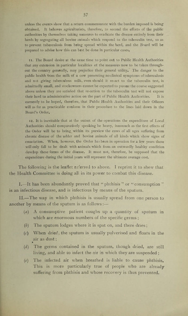 unless the events show that a return commensurate with the burden imposed is being obtained. It behoves agriculturists, therefore, to second the efforts of the public authorities by themselves taking measures to eradicate the disease entirely from their herds by segregating all bovine animals which respond to the tuberculin test, so as to prerent tuberculosis from being spread within the herd, and the Board will be prepared to advise how this can best be done in particular cases, 11. The Board desire at the same time to point out to Public Health Authorities that any extension in particular localities of the measures now to be taken through- out the country generally, may prejudice their general utility. The danger to the public health from the milk of a cow presenting no clinical symptoms of tuberculosis and not giving tuberculous milk, even should it re-act to the tuberculin test, is admittedly small, and stockowners cannot be expected to pursue the course suggested above unless they are satisfied that re-action to the tuberculin test will not expose their herd to administrative action on the part of Public Health Authorities. It is earnestly to be hoped, therefore, that Public Health Authorities and their Officers will as far as practicable conform in their procedure to the lines laid down in the Board’s Order. 12. It is inevitable that at the outset of the operations the expenditure of Local Authorities should comparatively speaking be heavy, inasmuch as the first effects of the Order will be to bring within its purview the cows of all ages suffering from chronic disease of the udder and bovine animals of all kinds which show signs of emaciation. When, however, the Order ha;been in operation for a few years there will only fall to be dealt with animals which from an outwardly healthy condition develop these forms of the disease. It must not, therefore, be supposed that the expenditure during the initial years will represent the ultimate average cost. The following is the leaflet ra^'erred to above. I reprint it to shew that the Health Committee is doing all in its power to combat this disease. I. —It has been abundantly proved that “ phthisis ” or “ consumption ” is an infectious disease, and is infectious by means of the sputum. II. —The way in which phthisis is usually spread from one person to another by means of the sputum is as follows:— (a) A consumptive patient coughs up a quantity of sputum in which are enormous numbers of the specific germs ; (b) The sputum lodges where it is spat on, and there dries; (c) When dried, the sputum is usually pulverised and floats in the air as dust; (d) The germs contained in the sputum, though dried, are still living, and able to infect the air in which they are suspended ; (e) The infected air when breathed is liable to cause phthisis. This is more particularly true of people who are already- suffering from phthisis and whose recovery is thus prevented.