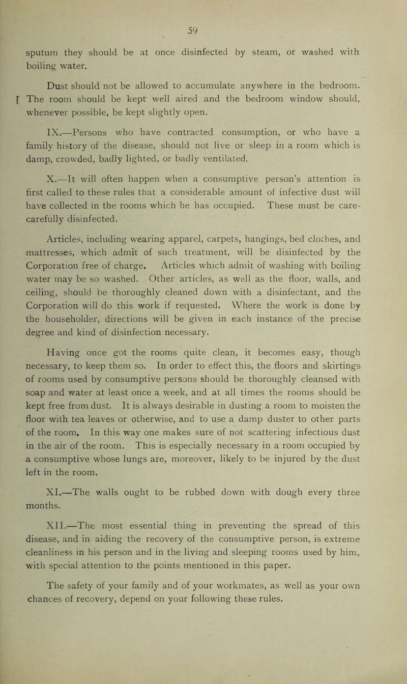 sputum they should be at once disinfected by steam, or washed with boiling water. Dust should not be allowed to accumulate anywhere in the bedroom. [ The room should be kept well aired and the bedroom window should, whenever possible, be kept slightly open. IX. —Persons who have contracted consumption, or who have a family history of the disease, should not live or sleep in a room which is damp, crowded, badly lighted, or badly ventilated. X. —It will often happen when a consumptive person’s attention is first called to these rules that a considerable amount of infective dust will have collected in the rooms which he has occupied. These must be care- carefully disinfected. Articles, including wearing apparel, carpets, hangings, bed clothes, and mattresses, which admit of such treatment, will be disinfected by the Corporation free of charge. Articles which admit of washing with boiling water may be so washed. Other articles, as well as the floor, walls, and ceiling, should be thoroughly cleaned down with a disinfectant, and the Corporation will do this work if requested. Where the work is done by the householder, directions will be given in each instance of the precise degree and kind of disinfection necessary. Having once got the rooms quite clean, it becomes easy, though necessary, to keep them so. In order to effect this, the floors and skirtings of rooms used by consumptive persons should be thoroughly cleansed with soap and water at least once a week, and at all times the rooms should be kept free from dust. It is always desirable in dusting a room to moisten the floor with tea leaves or otherwise, and to use a damp duster to other parts of the room. In this way one makes sure of not scattering infectious dust in the air of the room. This is especially necessary in a room occupied by a consumptive whose lungs are, moreover, likely to be injured by the dust left in the room. XL—The walls ought to be rubbed down with dough every three months. XII.—The most essential thing in preventing the spread of this disease, and in aiding the recovery of the consumptive person, is extreme cleanliness in his person and in the living and sleeping rooms used by him, with special attention to the points mentioned in this paper. The safety of your family and of your workmates, as well as your own chances of recovery, depend on your following these rules.