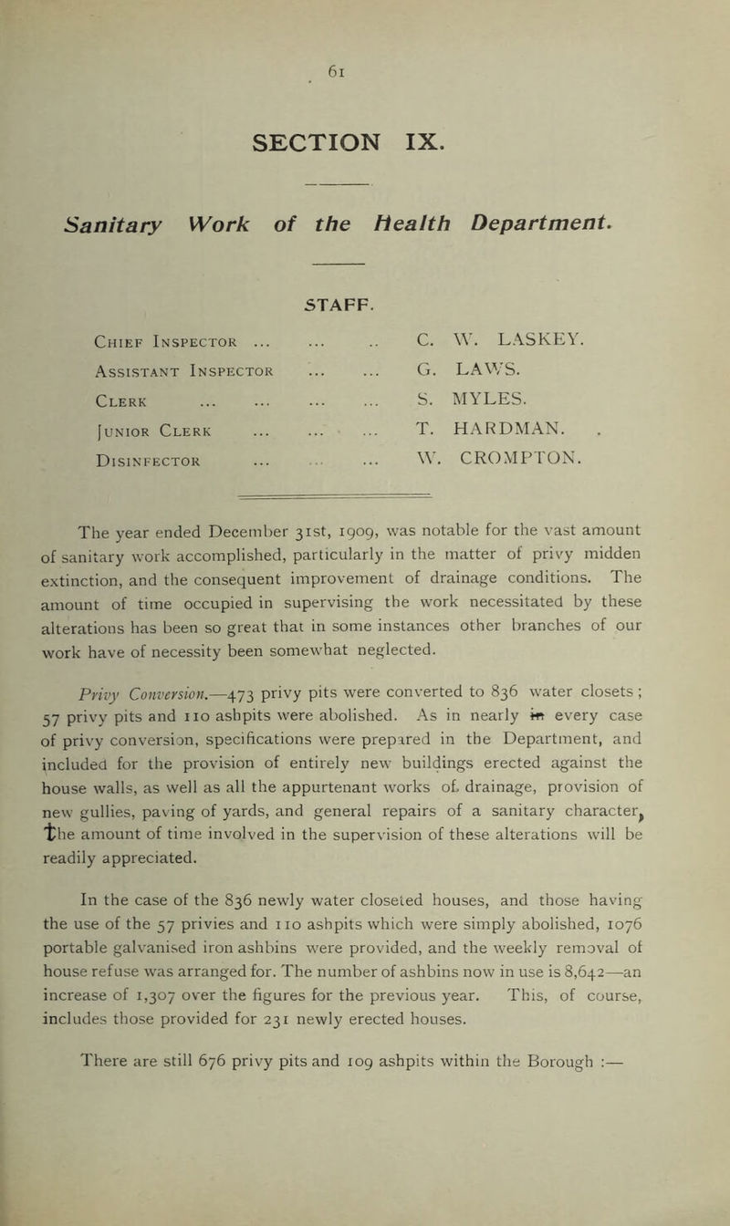 SECTION IX. Sanitary Work of the health Department, STAFF. Chief Inspector ... C. W. LASKEY Assistant Inspector G. LAWS. Clerk S. MYLES. juNioR Clerk T. HARDMAN. Disinfector \\'. CROMPTON. The year ended December 31st, 1909, was notable for the vast amount of sanitary work accomplished, particularly in the matter of privy midden extinction, and the consequent improvement of drainage conditions. The amount of time occupied in supervising the work necessitated by these alterations has been so great that in some instances other branches of our work have of necessity been somewhat neglected. Privy Conversion.—473 privy pits were converted to 836 water closets ; 57 privy pits and 110 ashpits were abolished. As in nearly m every case of privy conversion, specifications were prepared in the Department, and included for the provision of entirely new buildings erected against the house walls, as well as all the appurtenant works oh drainage, provision of new gullies, paving of yards, and general repairs of a sanitary character^ “the amount of time involved in the supervision of these alterations will be readily appreciated. In the case of the 836 newly water closeted houses, and those having the use of the 57 privies and no ashpits which were simply abolished, 1076 portable galvanised iron ashbins were provided, and the weekly removal of house refuse was arranged for. The number of ashbins now in use is 8,642—an increase of 1,307 over the figures for the previous year. This, of course, includes those provided for 231 newly erected houses. There are still 676 privy pits and 109 ashpits within the Borough :—