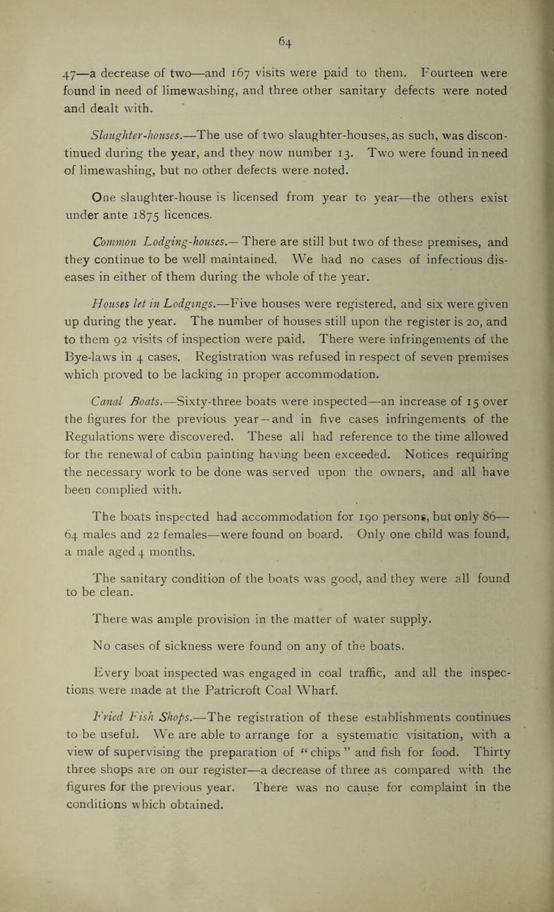 47—a decrease of two—and 167 visits were paid to them. Fourteen were found in need of limewashing, and three other sanitary defects were noted and dealt with. Slauglitey-lwuscs.—The use of two slaughter-houses, as such, was discon- tinued during the year, and they now number 13. Two were found in need of limewashing, but no other defects were noted. One slaughter-house is licensed from year to year—the others exist under ante 1875 licences. Common Lodging-houses.—There are still but two of these premises, and they continue to be well maintained. We had no cases of infectious dis- eases in either of them during the whole of the year. Houses let in Lodgings.—Five houses were registered, and six were given up during the year. The number of houses still upon the register is 20, and to them 92 visits of inspection were paid. There were infringements of the Bye-laws in 4 cases. Registration was refused in respect of seven premises which proved to be lacking in proper accommodation. Canal Boats.—Sixty-three boats were inspected—an increase of 15 over the figures for the previous year —and in five cases infringements of the Regulations were discovered. These all had reference to the time allowed for the renewal of cabin painting having been exceeded. Notices requiring the necessary work to be done was served upon the owners, and all have been complied with. The boats inspected had accommodation for 190 persons, but only 86— 64 males and 22 females—were found on board. Only one child was found, a male aged 4 months. The sanitary condition of the boats was good, and they were all found to be clean. There was ample provision in the matter of water supply. No cases of sickness were found on any of the boats. Every boat inspected was engaged in coal traffic, and all the inspec- tions w'ere made at the Patricroft Coal Wharf. Fried Fish Shops.—The registration of these establishments continues to be useful. We are able to arrange for a systematic visitation, with a view of supervising the preparation of “ chips ” and fish for food. Thirty three shops are on our register—a decrease of three as compared with the figures for the previous year. There was no cause for complaint in the conditions which obtained.
