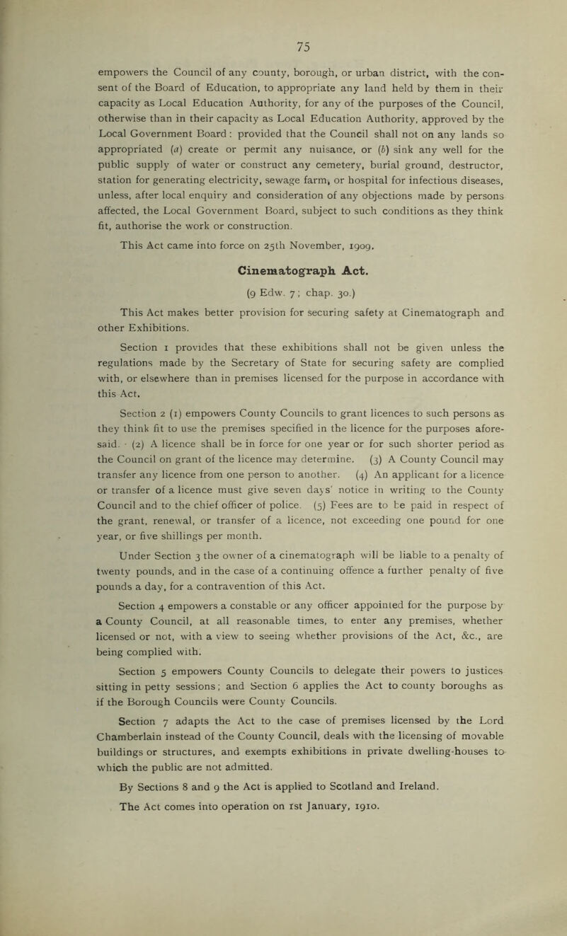empowers the Council of any county, borough, or urban district, with the con- sent of the Board of Education, to appropriate any land held by them in their capacity as Local Education Authority, for any of the purposes of the Council, otherwise than in their capacity as Local Education Authority, approved by the Local Government Board : provided that the Council shall not on any lands so appropriated (a) create or permit any nuisance, or (b) sink any well for the public supply of water or construct any cemetery, burial ground, destructor, station for generating electricity, sewage farm, or hospital for infectious diseases, unless, after local enquiry and consideration of any objections made by persons affected, the Local Government Board, subject to such conditions as they think fit, authorise the work or construction. This Act came into force on 25th November, 1909. Cinematograph Act. (9 Edw. 7; chap, 30.) This Act makes better provision for securing safety at Cinematograph and other Exhibitions. Section i provides that these exhibitions shall not be given unless the regulations made by the Secretary of State for securing safety are complied with, or elsewhere than in premises licensed for the purpose in accordance with this Act. Section 2 (i) empowers County Councils to grant licences to such persons as they think fit to use the premises specified in the licence for the purposes afore- said. • (2) A licence shall be in force for one year or for such shorter period as the Council on grant of the licence may determine. (3) A County Council may transfer any licence from one person to another. (4) An applicant for a licence or transfer of a licence must give seven dajs' notice in writing to the County- Council and to the chief officer of police. (5) Fees are to be paid in respect of the grant, renewal, or transfer of a licence, not exceeding one pound for one year, or five shillings per month. Under Section 3 the owner of a cinematograph will be liable to a penalty of twenty pounds, and in the case of a continuing offence a further penalty of five pounds a day, for a contravention of this Act. Section 4 empowers a constable or any officer appointed for the purpose by a County Council, at all reasonable times, to enter any premises, whether licensed or not, with a view to seeing whether provisions of the Act, &c., are being complied with. Section 5 empowers County Councils to delegate their powers to justices sitting in petty sessions; and Section 6 applies the Act to county boroughs as if the Borough Councils were County Councils. Section 7 adapts the Act to the case of premises licensed by the Lord Chamberlain instead of the County Council, deals with the licensing of movable buildings or structures, and exempts exhibitions in private dwelling-houses to which the public are not admitted. By Sections 8 and 9 the Act is applied to Scotland and Ireland. The Act comes into operation on ist January, 1910.