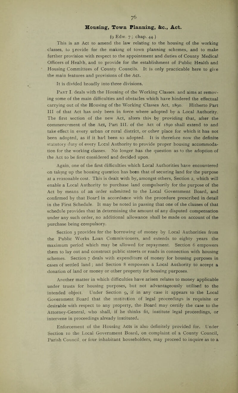 Housing, Town Planning, &c.. Act. (9 Edvv. 7 ; chap. 44.) This is an Act to amend the law relating to the housing of the working classes, to provide for the making of town planning schemes, and to make further provision with respect to the appointment and duties of County Medical Officers of Health, and to provide for the establishment of Public Health and Housing Comm.ittees of County Councils. It is only practicable here to give the main features and provisions of the Act. It is divided broadly into three divisions. Part I. deals with the Housing of the Working Classes, and aims at remov- ing some of the main difficulties and obstacles which have hindered the effectual carrying out of the Housing of the Working Classes Act, 1890. Hitherto Part III of that Act has only been in force where adopted by a Local Authority. The first section of the new Act, alters this by providing that, after the commencement of the .\ct, Part HI. of the Act of 1890 shall extend to and take effect in every urban or rural district, or other place for which it has not been adopted, as if it had been so adopted. It is therefore now the definite statutory duly of every Local Authority to provide proper housing accommoda- tion for the working classes. No longer has the question as to the adoption of the Act to be first considered and decided upon. Again, one of the first difficulties which Local Authorities have encountered on taking up the housing question has been that of securing land for the purpose at a reasonable cost. This is dealt with by, amongst others. Section 2, which will enable a Local Authority to purchase land compulsorily for the purpose of the Act by means of an order submitted to the Local Government Board, and confirmed by that Board in accordance with the procedure prescribed in detail in the First Schedule. It may be noted in passing that one of the clauses of that schedule provides that in determining the amount of any disputed compensation under any such order, no additional allowance shall be made on account of the purchase being compulsory. Section 3 provides for the borrowing of money by Local Authorities from the Public Works Loan Commisfioners, and extends to eighty years the maximum period which may be allowed for repayment. Section 6 empowers them to lay out and construct public streets or roads in connection with housing schemes. Section 7 deals with expenditure of money for housing purposes in cases of settled land ; and Section 8 empowers a Local Authority to accept a donation of land or money or other property for housing purposes. Another matter in which difficulties have arisen relates to money applicable under trusts for housing purposes, but not advantageously utilised to the intended object. Under Section 9, if in any case it appears to the Local Government Board that the institution of legal proceedings is requisite or desirable with respect to any property, the Board may certify the case to the Attorney-General, who shall, if he thinks fit, institute legal proceedings, or intervene in proceedings already instituted. Enforcement of the Housing Acts is also definitely provided for. Under Section 10 the Local Government Board, on complaint of a County Council, Parish Council, or four inhabitant householders, may proceed to inquire as to a