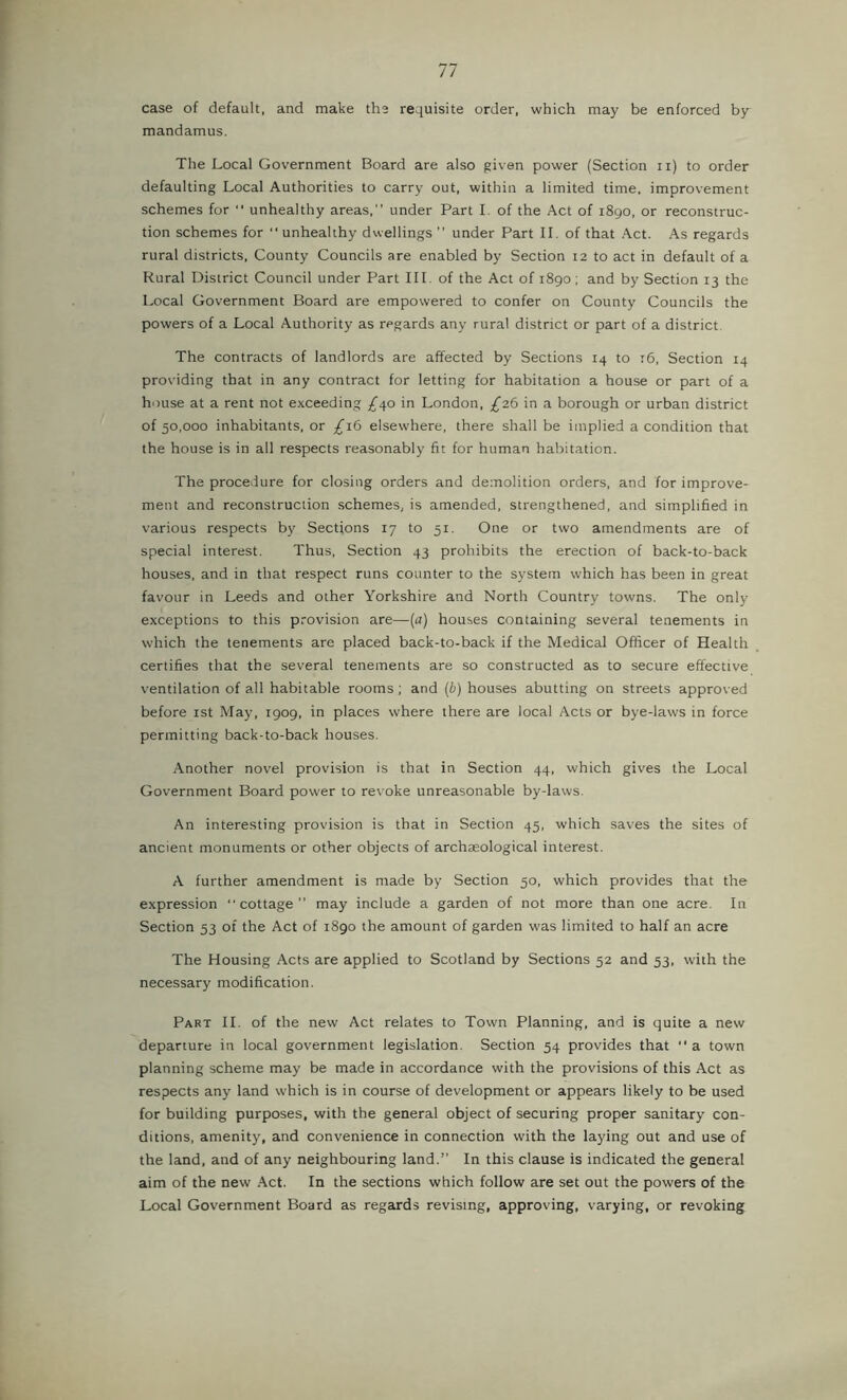 case of default, and make the requisite order, which may be enforced by mandamus. The Local Government Board are also given power (Section ii) to order defaulting Local Authorities to carry out, within a limited time, improvement schemes for unhealthy areas, under Part 1. of the Act of 1890, or reconstruc- tion schemes for unhealthy dwellings ’’ under Part II. of that Act. As regards rural districts. County Councils are enabled by Section 12 to act in default of a Rural District Council under Part III. of the Act of 1890; and by Section 13 the Local Government Board are empowered to confer on County Councils the powers of a Local Authority as regards any rural district or part of a district. The contracts of landlords are affected by Sections 14 to t6. Section 14 providing that in any contract for letting for habitation a house or part of a house at a rent not exceeding £^o in London, £2.6 in a borough or urban district of 50,000 inhabitants, or /16 elsewhere, there shall be implied a condition that the house is in all respects reasonably fit for human habitation. The procedure for closing orders and demolition orders, and for improve- ment and reconstruction schemes, is amended, strengthened, and simplified in various respects by Sections 17 to 51. One or two amendments are of special interest. Thus, Section 43 prohibits the erection of back-to-back houses, and in that respect runs counter to the system which has been in great favour in Leeds and other Yorkshire and North Country towns. The only exceptions to this provision are—[a) houses containing several tenements in which the tenements are placed back-to-back if the Medical Officer of Health certifies that the several tenements are so constructed as to secure effective ventilation of all habitable rooms; and ip) houses abutting on streets approved before ist May, 1909, in places where there are local Acts or bye-laws in force permitting back-to-back houses. Another novel provision is that in Section 44, which gives the Local Government Board power to revoke unreasonable by-laws. An interesting provision is that in Section 45, which saves the sites of ancient monuments or other objects of archteological interest. A further amendment is made by Section 50, which provides that the expression cottage” may include a garden of not more than one acre. In Section 53 of the Act of 1890 the amount of garden was limited to half an acre The Housing Acts are applied to Scotland by Sections 52 and 53, with the necessary modification. Part II. of the new Act relates to Town Planning, and is quite a new departure in local government legislation. Section 54 provides that a town planning scheme may be made in accordance with the provisions of this Act as respects any land which is in course of development or appears likely to be used for building purposes, with the general object of securing proper sanitary con- ditions, amenity, and convenience in connection with the laying out and use of the land, and of any neighbouring land. In this clause is indicated the general aim of the new .\ct. In the sections which follow are set out the powers of the Local Government Board as regards revising, approving, varying, or revoking