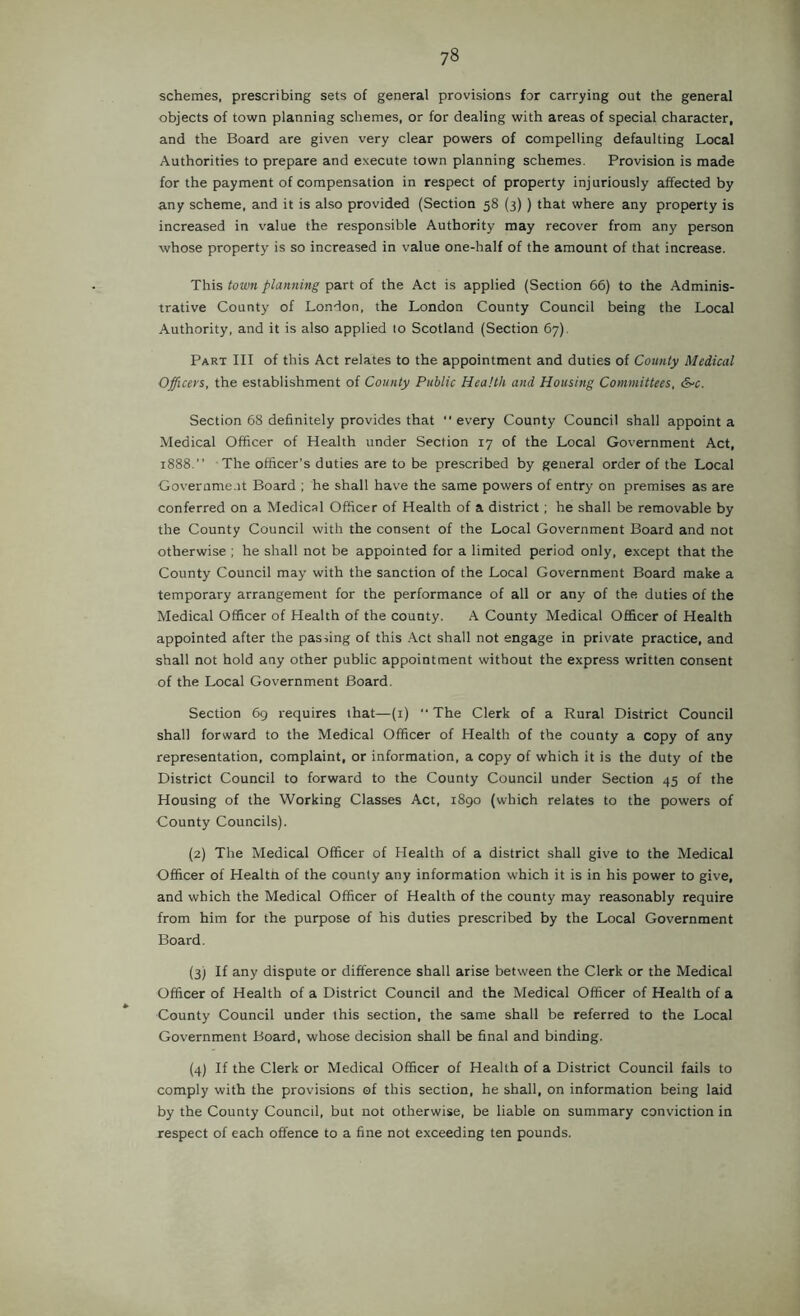 schemes, prescribing sets of general provisions for carrying out the general objects of town planning schemes, or for dealing with areas of special character, and the Board are given very clear powers of compelling defaulting Local Authorities to prepare and execute town planning schemes. Provision is made for the payment of compensation in respect of property injuriously affected by any scheme, and it is also provided (Section 58 {3) ) that where any property is increased in value the responsible Authority may recover from any person whose property is so increased in value one-half of the amount of that increase. This town planning part of the Act is applied (Section 66) to the Adminis- trative County of London, the London County Council being the Local Authority, and it is also applied to Scotland (Section 67). Part III of this Act relates to the appointment and duties of County Medical Officers, the establishment of County Public Health and Housing Committees, S-c. Section 68 definitely provides that every County Council shall appoint a Medical Officer of Health under Section 17 of the Local Government Act, 1888.” The officer's duties are to be prescribed by general order of the Local Goverame.it Board ; he shall have the same powers of entry on premises as are conferred on a Medical Officer of Health of a district; he shall be removable by the County Council with the consent of the Local Government Board and not otherwise ; he shall not be appointed for a limited period only, except that the County Council may with the sanction of the Local Government Board make a temporary arrangement for the performance of all or any of the duties of the Medical Officer of Health of the county. A County Medical Officer of Health appointed after the passing of this Act shall not engage in private practice, and shall not hold any other public appointment without the express written consent of the Local Government Board. Section 69 requires that—(i) The Clerk of a Rural District Council shall forward to the Medical Officer of Health of the county a copy of any representation, complaint, or information, a copy of which it is the duty of the District Council to forward to the County Council under Section 45 of the Housing of the Working Classes Act, i8go (which relates to the powers of County Councils). (2) The Medical Officer of Health of a district shall give to the Medical Officer of Health of the county any information which it is in his power to give, and which the Medical Officer of Health of the county may reasonably require from him for the purpose of his duties prescribed by the Local Government Board. (3) If any dispute or difference shall arise between the Clerk or the Medical Officer of Health of a District Council and the Medical Officer of Health of a County Council under this section, the same shall be referred to the Local Government Board, whose decision shall be final and binding. (4) If the Clerk or Medical Officer of Health of a District Council fails to comply with the provisions of this section, he shall, on information being laid by the County Council, but not otherwise, be liable on summary conviction in respect of each offence to a fine not exceeding ten pounds.
