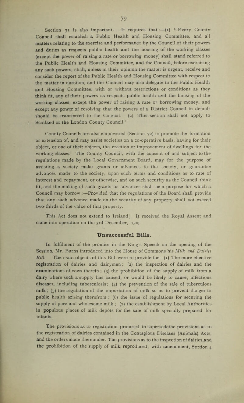 Section 71 is also important. It requires that:—(i) “ Every County- Council shall establish a Public Health and Housing Committee, and all matters relating to the exercise and performance by the Council of their powers and duties as respects public health and the housing of the working classes (except the power of raising a rate or borrowing money) shall stand referred to the Public Health and Housing Committee, and the Council, before exercising any such powers, shall, unless in their opinion the matter is urgent, receive and consider the report of the Public Health and Housing Committee with respect to the matter in question, and the Council may also delegate to the Public Health and Housing Committee, with or without restrictions or conditions as they think fit, any of their powers as respects public health and the housing of the working classes, except the power of raising a rate or borrowing money, and except any power of resolving that the powers of a District Council in default should be transferred to the Council. (2) This section shall not apply to Scotland or the London County Council.” County Councils are also empowered (Section 72) to promote the formation or extension of, and may assist societies on a co-operative basis, having for their object, or one of their objects, the erection or improvement of dwellings for the working classes. The County Council, with the consent of and subject to the regulations made by the Local Government Board, may for the purpose of assisting a society make grants or advances to the society, or guarantee advances mads to the society, upon such terms and conditions as to rate of interest and repayment, or otherwise, and on such security as the Council think fit, and the making of such grants or advances shall be a purpose for which a Council may borrow :—Provided that the regulations of the Board shall provide that any such advance made on the security of any property shall not exceed two-thirds of the value of that property. This .\ct does not extend to Ireland It received the Royal Assent and came into operation on the 3rd December, 1909. ' Unsuccessful Bills. In fulfilment of the promise in the King’s Speech on the opening of the Session, Mr. Burns introduced into the House of Commons his Milk and Dairies Bill. The main objects of this Bill were to provide for—(i) The more effective registration of dairies and dairymen ; (2) the inspection of dairies and the examinations of cows therein ; (3) the prohibition of the supply of milk from a dairy where such a supply has caused, or would be likely to cause, infectious diseases, including tuberculosis; (4) the prevention of the sale of tuberculous milk; (5) the regulation of the importation of milk so as to prevent danger to public health arising therefrom ; (6) the issue of regulations for securing the supply of pure and wholesome milk ; (7) the establishment by Local Authorities in populous places of milk depots for the sale of milk specially prepared for infants. The provisions as to registration proposed to supersedethe provisions as to the registration of dairies contained in the Contagious Diseases (Animals) Acts, and the orders made thereunder. The provisions as to the inspection of dairies,and the prohibition of the supply of milk, reproduced, with amendment. Section 4