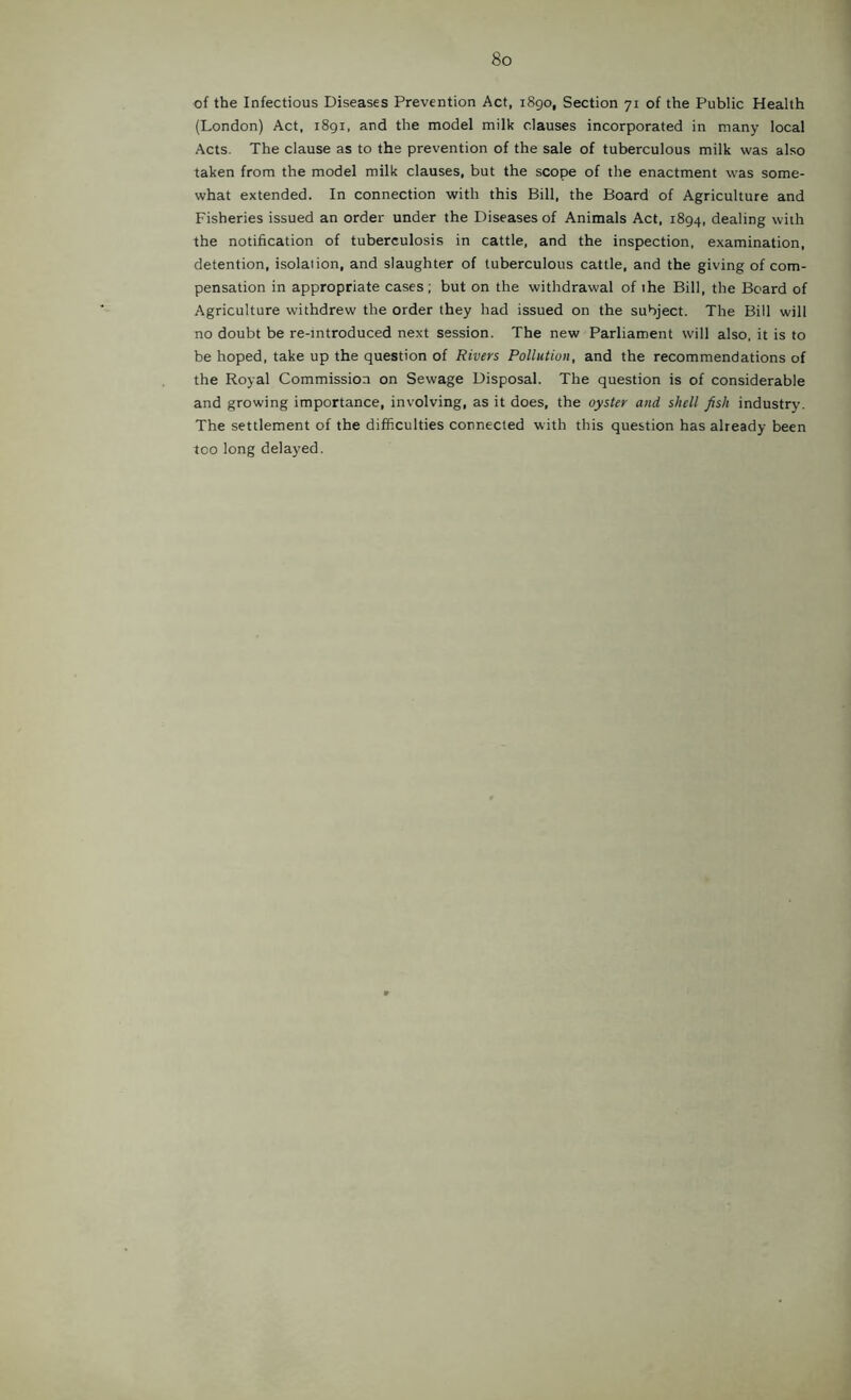 of the Infectious Diseases Prevention Act, 1890, Section 71 of the Public Health (London) Act, i8gi. and the model milk clauses incorporated in many local Acts. The clause as to the prevention of the sale of tuberculous milk was also taken from the model milk clauses, but the scope of the enactment was some- what extended. In connection with this Bill, the Board of Agriculture and Fisheries issued an order under the Diseases of Animals Act, 1894, dealing with the notification of tuberculosis in cattle, and the inspection, examination, detention, isolation, and slaughter of tuberculous cattle, and the giving of com- pensation in appropriate cases ; but on the withdrawal of the Bill, the Beard of Agriculture withdrew the order they had issued on the subject. The Bill will no doubt be re-mtroduced next session. The new Parliament will also, it is to be hoped, take up the question of Rivers Pollution, and the recommendations of the Royal Commission on Sewage Disposal. The question is of considerable and growing importance, involving, as it does, the oyster and shell fish industry. The settlement of the difficulties connected with this question has already been too long delayed.