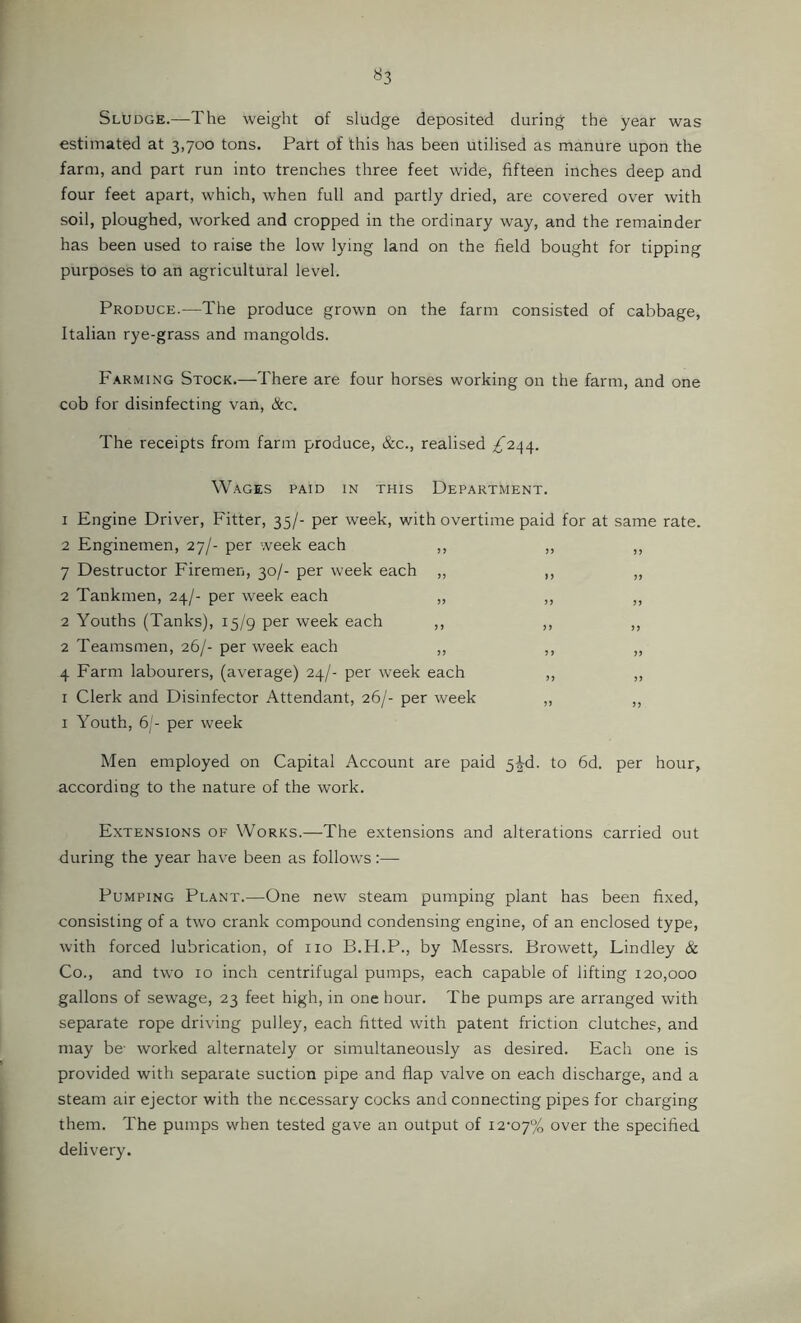 Sludge.—The weight of sludge deposited during the year was estimated at 3,700 tons. Part of this has been utilised as manure upon the farm, and part run into trenches three feet wide, fifteen inches deep and four feet apart, which, when full and partly dried, are covered over with soil, ploughed, worked and cropped in the ordinary way, and the remainder has been used to raise the low lying land on the field bought for tipping purposes to an agricultural level. Produce.—The produce grown on the farm consisted of cabbage, Italian rye-grass and mangolds. Farming Stock.—There are four horses working on the farm, and one cob for disinfecting van, &c. The receipts from farm produce, &c., realised ;^244. Wages paid in this Department. 1 Engine Driver, Fitter, 35/- per week, with overtime paid for at same rate. 2 Enginemen, 27/- per week each ,, ,, ,, 7 Destructor Firemen, 30/- per week each „ ,, „ 2 Tankmen, 24/- per w'eek each „ ,, ,, 2 Youths (Tanks), 15/g per week each ,, ,, ,, 2 Teamsmen, 26/- per week each ,, ,, „ 4 Farm labourers, (average) 24/- per week each ,, ,, I Clerk and Disinfector Attendant, 26/- per week „ ,, I Youth, 6'- per week Men employed on Capital Account are paid 5^d. to 6d. per hour, according to the nature of the work. Extensions of Works.—-The extensions and alterations carried out during the year have been as follows:— Pumping Plant.—One new steam pumping plant has been fixed, consisting of a two crank compound condensing engine, of an enclosed type, with forced lubrication, of no B.H.P., by Messrs. Browett_, Lindley & Co., and two 10 inch centrifugal pumps, each capable of lifting 120,000 gallons of sewage, 23 feet high, in one hour. The pumps are arranged with separate rope driving pulley, each fitted wfith patent friction clutches, and may be- worked alternately or simultaneously as desired. Each one is provided with separate suction pipe and flap valve on each discharge, and a steam air ejector with the necessary cocks and connecting pipes for charging them. The pumps when tested gave an output of 12-07% over the specified delivery.