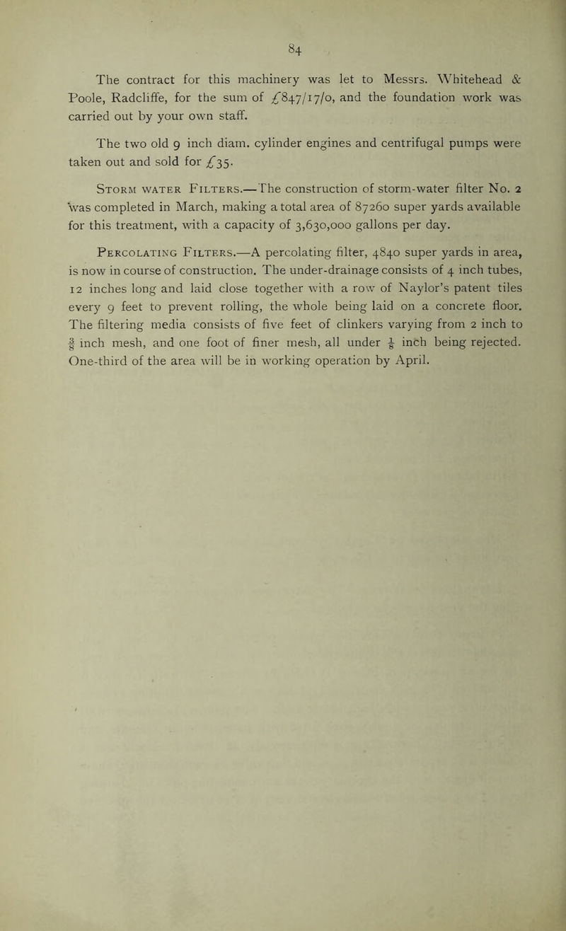 The contract for this machinery was let to Messrs. Whitehead & Poole, Radcliffe, for the sum of ^847/17/0, and the foundation work was carried out by your own staff. The two old 9 inch diam. cylinder engines and centrifugal pumps were taken out and sold for £^5. Storm water Filters.—The construction of storm-water filter No. 2 was completed in March, making a total area of 87260 super yards available for this treatment, with a capacity of 3,630,000 gallons per day. Percolating Filters.—A percolating filter, 4840 super yards in area, is now in course of construction. The under-drainage consists of 4 inch tubes, 12 inches long and laid close together with a row of Naylor’s patent tiles every 9 feet to prevent rolling, the whole being laid on a concrete floor. The filtering media consists of five feet of clinkers varying from 2 inch to I inch mesh, and one foot of finer mesh, all under ^ inch being rejected. One-third of the area will be in working operation by April.