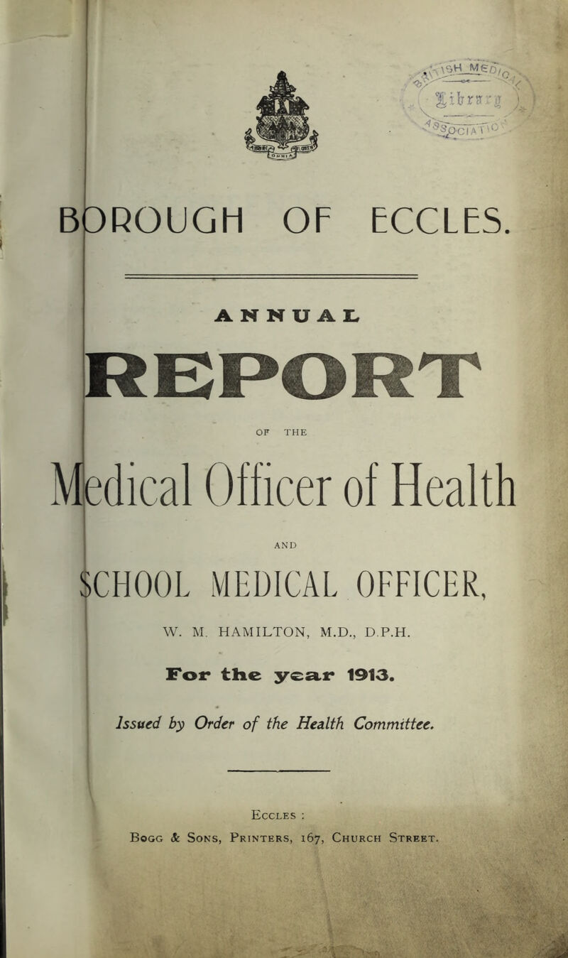 DROUGH ECCLES. ANNUAL, REPO OF THE Medical Officer of Health SCHOOL MEDICAL OFFICER, W. M. HAMILTON, M.D., D.P.H. For the year 1913. Issued by Order of the Health Committee. Eccles : Bogg Sc Sons, Printers, 167, Church Street.