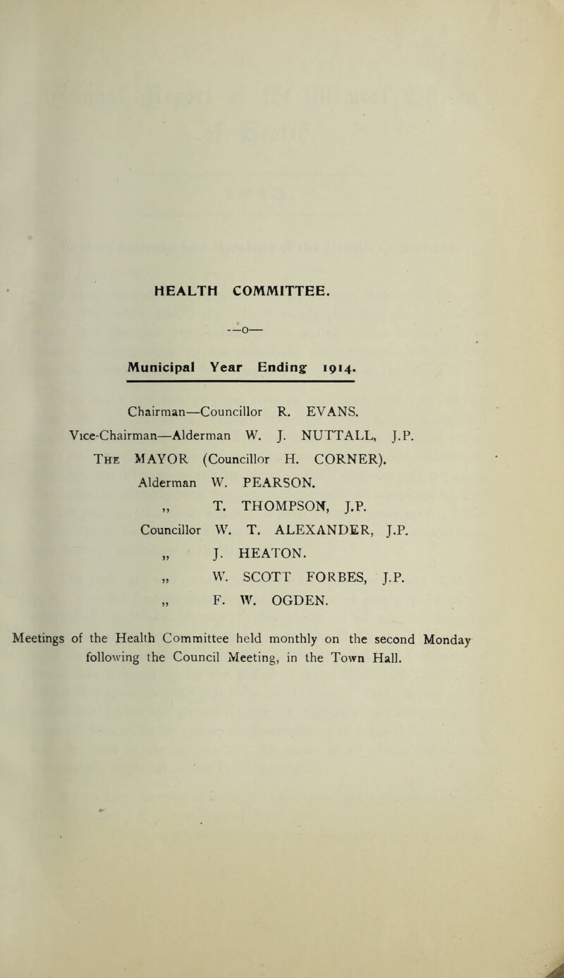 HEALTH COMMITTEE. —o— Municipal Year Ending 1914. Chairman—Councillor R. EVANS. Vice-Chairman—Alderman W. J. NUTTALL, J.P. The MAYOR (Councillor H. CORNER). Alderman W. PEARSON. „ T. THOMPSON, J.P. Councillor W. T. ALEXANDER, J.P. „ J. HEATON. „ W. SCOTT FORBES, J.P. „ F. W. OGDEN. Meetings of the Health Committee held monthly on the second Monday following the Council Meeting, in the Town Hall.